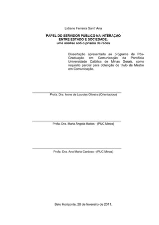 Lidiane Ferreira Sant’ Ana

PAPEL DO SERVIDOR PÚBLICO NA INTERAÇÃO
       ENTRE ESTADO E SOCIEDADE:
     uma análise sob o prisma de redes


               Dissertação apresentada ao programa de Pós-
               Graduação em Comunicação da Pontifícia
               Universidade Católica de Minas Gerais, como
               requisito parcial para obtenção do título de Mestre
               em Comunicação.




  Profa. Dra. Ivone de Lourdes Oliveira (Orientadora)




    Profa. Dra. Maria Ângela Mattos - (PUC Minas)




    Profa. Dra. Ana Maria Cardoso - (PUC Minas)




     Belo Horizonte, 28 de fevereiro de 2011.
 