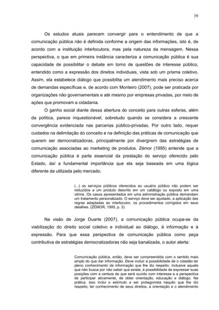 39



      Os estudos atuais parecem convergir para o entendimento de que a
comunicação pública não é definida conforme a origem das informações, isto é, de
acordo com a instituição interlocutora, mas pela natureza da mensagem. Nessa
perspectiva, o que em primeira instância caracteriza a comunicação pública é sua
capacidade de possibilitar o debate em torno de questões de interesse público,
entendido como a expressão dos direitos individuais, vista sob um prisma coletivo.
Assim, ela estabelece diálogo que possibilita um atendimento mais preciso acerca
de demandas específicas e, de acordo com Monteiro (2007), pode ser praticada por
organizações não governamentais e até mesmo por empresas privadas, por meio de
ações que promovam a cidadania.
      O ganho social diante dessa abertura do conceito para outras esferas, além
da política, parece inquestionável, sobretudo quando se considera a crescente
convergência evidenciada nas parcerias público-privadas. Por outro lado, requer
cuidados na delimitação do conceito e na definição das práticas de comunicação que
querem ser democratizadoras, principalmente por divergirem das estratégias de
comunicação associadas ao marketing de produtos. Zémor (1995) entende que a
comunicação pública é parte essencial da prestação do serviço oferecido pelo
Estado, daí a fundamental importância que ela seja baseada em uma lógica
diferente da utilizada pelo mercado.


                      (...) os serviços públicos oferecidos ao usuário público não podem ser
                      reduzidos a um produto descrito em um catálogo ou exposto em uma
                      vitrine. Os casos apresentados em uma administração pública demandam
                      um tratamento personalizado. O serviço deve ser ajustado, a aplicação das
                      regras adaptadas ao interlocutor, os procedimentos corrigidos em seus
                      detalhes. (ZÉMOR, 1995, p. 3).


      Na visão de Jorge Duarte (2007), a comunicação pública ocupa-se da
viabilização do direito social coletivo e individual ao diálogo, à informação e à
expressão. Para que essa perspectiva de comunicação pública como peça
contributiva de estratégias democratizadoras não seja banalizada, o autor alerta:


                      Comunicação pública, então, deve ser compreendida com o sentido mais
                      amplo do que dar informação. Deve incluir a possibilidade de o cidadão ter
                      pleno conhecimento da informação que lhe diz respeito, inclusive aquela
                      que não busca por não saber que existe, à possibilidade de expressar suas
                      posições com a certeza de que será ouvido com interesse e a perspectiva
                      de participar ativamente, de obter orientação, educação e diálogo. Na
                      prática, isso inclui o estímulo a ser protagonista naquilo que lhe diz
                      respeito, ter conhecimento de seus direitos, a orientação e o atendimento
 