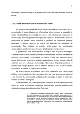 43



interações Estado-sociedade que ocorrem nas instâncias mais distantes do poder
central.




2.2.2 Estado: de emissor isolado a interlocutor atento


       Os governos têm respondido à sua maneira à crescente demanda social por
comunicação. A disponibilização de informações sobre serviços, a prestação de
contas via sites oficiais, a ampliação das equipes e da estrutura das assessorias de
comunicação, além das permanentes ações de assessoria de imprensa e anúncios
publicitários na grande mídia, somados à produção de impressos próprios,
destinados a divulgar serviços ou órgãos, são exemplos de estratégias de
comunicação.    Tais   medidas,     no    entanto,    ainda    podem     ser   consideradas
conservadoras, pois tendem a posicionar o Estado sempre como emissor.
       A grande mídia pode não surtir efeito ou sequer fazer chegar as informações
a quem são direcionadas, porque se perdem no emaranhado de vozes e imagens de
inúmeros outros apelos comunicativos ou mesmo porque não condizem com o
campo de interesse ou universo cognitivo daqueles que tiveram acesso a elas. É
essencial levar em conta que a comunicação não mais se dirige aos receptores ou
usuários dos serviços públicos, mas a cidadãos atentos e cada vez mais críticos
com relação ao papel e às obrigações do Estado.
       De acordo com as propostas da democracia deliberativa e da comunicação
pública, a comunicação centrada na emissão deve dar lugar ao processo relacional
e ao fomento da comunicação praticada pela sociedade, a partir de diferentes
matrizes culturais e ideológicas.
       O fortalecimento do Estado passa pela conquista de sua legitimação como
interlocutor entre as múltiplas identidades heterogêneas, estabelecendo-se como
instituição mediadora do diálogo político. Para isso


                       (...) é necessária uma rotina comunicacional entre o poder e a sociedade
                       em geral para transmitir informações sobre decisões, ações, campanhas e
                       discussões que se instalam na área governamental. Na mesma proporção
                       e na direção inversa, também precisam ser abertos espaços para que a
                       sociedade se manifeste junto às autoridades constituídas, para expressão
                       da opinião e expectativas, promovendo uma interlocução entre as partes.
                       (WELS, 2008, p. 72).
 
