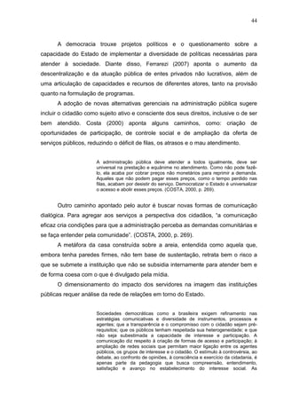 44



      A democracia trouxe projetos políticos e o questionamento sobre a
capacidade do Estado de implementar a diversidade de políticas necessárias para
atender à sociedade. Diante disso, Ferrarezi (2007) aponta o aumento da
descentralização e da atuação pública de entes privados não lucrativos, além de
uma articulação de capacidades e recursos de diferentes atores, tanto na provisão
quanto na formulação de programas.
      A adoção de novas alternativas gerenciais na administração pública sugere
incluir o cidadão como sujeito ativo e consciente dos seus direitos, inclusive o de ser
bem atendido. Costa (2000) aponta alguns caminhos, como: criação de
oportunidades de participação, de controle social e de ampliação da oferta de
serviços públicos, reduzindo o déficit de filas, os atrasos e o mau atendimento.


                      A administração pública deve atender a todos igualmente, deve ser
                      universal na prestação e equânime no atendimento. Como não pode fazê-
                      lo, ela acaba por cobrar preços não monetários para reprimir a demanda.
                      Aqueles que não podem pagar esses preços, como o tempo perdido nas
                      filas, acabam por desistir do serviço. Democratizar o Estado é universalizar
                      o acesso e abolir esses preços. (COSTA, 2000, p. 269).


      Outro caminho apontado pelo autor é buscar novas formas de comunicação
dialógica. Para agregar aos serviços a perspectiva dos cidadãos, “a comunicação
eficaz cria condições para que a administração perceba as demandas comunitárias e
se faça entender pela comunidade”. (COSTA, 2000, p. 269).
      A metáfora da casa construída sobre a areia, entendida como aquela que,
embora tenha paredes firmes, não tem base de sustentação, retrata bem o risco a
que se submete a instituição que não se subsidia internamente para atender bem e
de forma coesa com o que é divulgado pela mídia.
      O dimensionamento do impacto dos servidores na imagem das instituições
públicas requer análise da rede de relações em torno do Estado.


                      Sociedades democráticas como a brasileira exigem refinamento nas
                      estratégias comunicativas e diversidade de instrumentos, processos e
                      agentes; que a transparência e o compromisso com o cidadão sejam pré-
                      requisitos; que os públicos tenham respeitada sua heterogeneidade; e que
                      não seja subestimada a capacidade de interesse e participação. A
                      comunicação diz respeito à criação de formas de acesso e participação; à
                      ampliação de redes sociais que permitam maior ligação entre os agentes
                      públicos, os grupos de interesse e o cidadão. O estímulo à controvérsia, ao
                      debate, ao confronto de opiniões, à consciência e exercício da cidadania, é
                      apenas parte da pedagogia que busca compreensão, entendimento,
                      satisfação e avanço no estabelecimento do interesse social. As
 