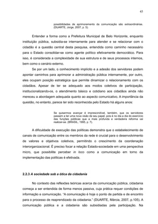 45


                     possibilidades de aprimoramento da comunicação são extraordinárias.
                     (DUARTE, Jorge, 2007, p. 5).


      Entender a forma como a Prefeitura Municipal de Belo Horizonte, enquanto
instituição pública, subsidia-se internamente para atender e se relacionar com o
cidadão é a questão central desta pesquisa, entendida como caminho necessário
para o Estado consolidar-se como agente político efetivamente democrático. Para
isso, é considerada a complexidade de sua estrutura e de seus processos internos,
bem como o cenário externo.
      Se por um lado, o conhecimento implícito e a adesão dos servidores podem
apontar caminhos para aprimorar a administração pública internamente, por outro,
eles ocupam posição estratégica que permite dinamizar o relacionamento com os
cidadãos. Apesar de ter se adequado aos modos coletivos de participação,
institucionalizando-os, o atendimento básico e cotidiano aos cidadãos ainda não
mereceu a abordagem adequada quanto ao aspecto comunicativo. A importância da
questão, no entanto, parece ter sido reconhecida pelo Estado há alguns anos:


                     Se quisermos avançar é imprescindível, também, que os servidores
                     passem a ter uma nova visão de seu papel, pois é no dia a dia do exercício
                     das funções públicas que a mais profunda e verdadeira reforma vai
                     realizar-se. (BRASIL, 1995, p. 7).


      A dificuldade de execução das políticas demonstra que o estabelecimento de
canais de comunicação entre os membros da rede é crucial para o desenvolvimento
de valores e objetivos coletivos, permitindo o crescimento da coordenação
interorganizacional. É preciso focar a relação Estado-sociedade em uma perspectiva
micro, que possibilite perceber in loco como a comunicação em torno da
implementação das políticas é efetivada.




2.2.3 A sociedade sob a ótica da cidadania

      No contexto das reflexões teóricas acerca da comunicação pública, cidadania
começa a ser entendida de forma menos passiva, cuja prática requer condições de
informação e comunicação. “A comunicação é hoje o ponto de partida e de encontro
para o processo de reaprendizado da cidadania.” (DUARTE, Márcia, 2007, p.105). A
comunicação pública e a cidadania são subsidiadas pela participação. Na
 