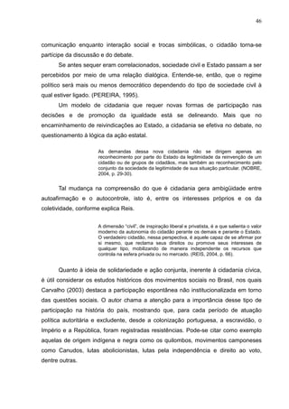 46



comunicação enquanto interação social e trocas simbólicas, o cidadão torna-se
partícipe da discussão e do debate.
      Se antes sequer eram correlacionados, sociedade civil e Estado passam a ser
percebidos por meio de uma relação dialógica. Entende-se, então, que o regime
político será mais ou menos democrático dependendo do tipo de sociedade civil à
qual estiver ligado. (PEREIRA, 1995).
      Um modelo de cidadania que requer novas formas de participação nas
decisões e de promoção da igualdade está se delineando. Mais que no
encaminhamento de reivindicações ao Estado, a cidadania se efetiva no debate, no
questionamento à lógica da ação estatal.

                      As demandas dessa nova cidadania não se dirigem apenas ao
                      reconhecimento por parte do Estado da legitimidade da reinvenção de um
                      cidadão ou de grupos de cidadãos, mas também ao reconhecimento pelo
                      conjunto da sociedade da legitimidade de sua situação particular. (NOBRE,
                      2004, p. 29-30).


      Tal mudança na compreensão do que é cidadania gera ambigüidade entre
autoafirmação e o autocontrole, isto é, entre os interesses próprios e os da
coletividade, conforme explica Reis.


                     A dimensão “civil”, de inspiração liberal e privatista, é a que salienta o valor
                     moderno da autonomia do cidadão perante os demais e perante o Estado.
                     O verdadeiro cidadão, nessa perspectiva, é aquele capaz de se afirmar por
                     si mesmo, que reclama seus direitos ou promove seus interesses de
                     qualquer tipo, mobilizando de maneira independente os recursos que
                     controla na esfera privada ou no mercado. (REIS, 2004, p. 66).


      Quanto à ideia de solidariedade e ação conjunta, inerente à cidadania cívica,
é útil considerar os estudos históricos dos movimentos sociais no Brasil, nos quais
Carvalho (2003) destaca a participação espontânea não institucionalizada em torno
das questões sociais. O autor chama a atenção para a importância desse tipo de
participação na história do país, mostrando que, para cada período de atuação
política autoritária e excludente, desde a colonização portuguesa, a escravidão, o
Império e a República, foram registradas resistências. Pode-se citar como exemplo
aquelas de origem indígena e negra como os quilombos, movimentos camponeses
como Canudos, lutas abolicionistas, lutas pela independência e direito ao voto,
dentre outras.
 