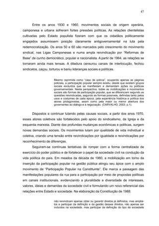 47



      Entre os anos 1930 e 1960, movimentos sociais de origem operária,
camponesa e urbana sofreram fortes pressões políticas. As relações clientelistas
cultivadas pelo Estado populista fizeram com que os cidadãos politicamente
engajados assumissem posição claramente antigovernamental na luta pela
redemocratização. Os anos 50 e 60 são marcados pelo crescimento do movimento
sindical, nas Ligas Camponesas e numa ampla reivindicação por “Reformas de
Base” de cunho democrático, popular e nacionalista. A partir de 1964, as relações se
tornaram ainda mais tensas. A ditadura censurou canais de interlocução, fechou
sindicatos, caçou, torturou e baniu lideranças sociais e políticas.


                      Mesmo reprimida como “caso de polícia”, ocupando apenas as páginas
                      policiais, a participação popular sempre existiu, desde que existem grupos
                      sociais excluídos que se manifestam e demandam ações ou políticas
                      governamentais. Nesta perspectiva, todas as mobilizações e movimentos
                      sociais são formas de participação popular, que se diferenciam segundo as
                      questões reivindicadas, segundo as formas possíveis, definidas tanto pelos
                      usos e costumes de cada época, pela experiência histórica e política dos
                      atores protagonistas, assim como pela maior ou menor abertura dos
                      governantes ao diálogo e à negociação. (CARVALHO, 2003, p.1).


      Dispostos a continuar lutando pelas causas sociais, a partir dos anos 1970,
esses atores coletivos são fortalecidos pelo apoio do sindicalismo, da Igreja e da
esquerda marxista. Diante das profundas mudanças econômicas e políticas, surgem
novas demandas sociais. Os movimentos lutam por qualidade de vida individual e
coletiva, criando uma tensão entre reivindicações por igualdade e reivindicações por
reconhecimento de diferenças.
      Seguiram-se contínuas tentativas de romper com a forma centralizada de
exercício do poder público e de fortalecer o papel da sociedade civil na condução da
vida política do país. Em meados da década de 1980, a mobilização em torno da
inserção da participação popular na gestão pública atingiu seu ápice com o amplo
movimento de “Participação Popular na Constituinte”. Ele marca a passagem das
manifestações populares da rua para a participação por meio de propostas políticas
em canais institucionais, evidenciando a pluralidade e diversidade de interesses,
valores, ideias e demandas da sociedade civil e formulando um novo referencial das
relações entre Estado e sociedade. Na elaboração da Constituição de 1988:


                      não reivindicam apenas obter ou garantir direitos já definidos, mas ampliá-
                      los e participar da definição e da gestão desses direitos, não apenas ser
                      incluídos na sociedade, mas participar da definição do tipo de sociedade
 