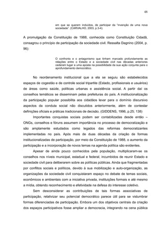 48


                      em que se querem incluídos, de participar da “invenção de uma nova
                      sociedade”. (CARVALHO, 2003, p.3-4).


A promulgação da Constituição de 1988, conhecida como Constituição Cidadã,
consagrou o princípio de participação da sociedade civil. Ressalta Dagnino (2004, p.
96):

                      O confronto e o antagonismo que tinham marcado profundamente as
                      relações entre o Estado e a sociedade civil nas décadas anteriores
                      cederam lugar a uma aposta na possibilidade da sua ação conjunta para o
                      aprofundamento democrático.


       No reordenamento institucional que a ela se seguiu são estabelecidos
espaços de cogestão e de controle social tripartite (Estado, profissionais e usuários)
de áreas como saúde, políticas urbanas e assistência social. A partir daí os
conselhos temáticos se disseminam pelas prefeituras do país. A institucionalização
da participação popular possibilita aos cidadãos levar para o domínio discursivo
aspectos da conduta social não discutidos anteriormente, além de contestar
definições oficiais e práticas tradicionais de decisão. (GIDDENS, 1996, p.25; 138)
       Importantes conquistas sociais podem ser contabilizadas desde então –
ONGs, conselhos e fóruns assumem importância no processo de democratização e
são    amplamente   estudados     como     legados     das   reformas     democratizantes
implementadas no país. Após mais de duas décadas da criação de formas
institucionalizadas de participação, por meio da Constituição de 1988, o aumento da
participação e a incorporação de novos temas na agenda política são evidentes.
       Apesar de ainda pouco conhecidos pela população, multiplicaram-se os
conselhos nos níveis municipal, estadual e federal, incumbidos de reunir Estado e
sociedade civil para deliberarem sobre as políticas públicas. Ainda que fragmentadas
por conflitos sociais e políticos, devido à sua mobilização e auto-organização, as
organizações da sociedade civil conquistaram espaço no debate de temas sociais,
econômicos e ambientais com a iniciativa privada, instituições formais e até mesmo
a mídia, obtendo reconhecimento e efetividade na defesa do interesse coletivo.
       Sem desconsiderar as contribuições de tais formas associativas de
participação, relativizar seu potencial democrático parece útil para se vislumbrar
formas diferenciadas de participação. Embora um dos objetivos centrais da criação
dos espaços participativos fosse ampliar a democracia, integrando na cena pública
 