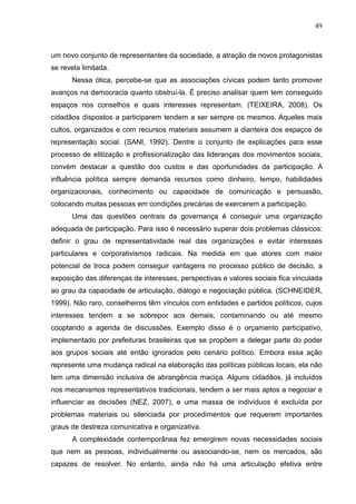 49



um novo conjunto de representantes da sociedade, a atração de novos protagonistas
se revela limitada.
      Nessa ótica, percebe-se que as associações cívicas podem tanto promover
avanços na democracia quanto obstruí-la. É preciso analisar quem tem conseguido
espaços nos conselhos e quais interesses representam. (TEIXEIRA, 2008). Os
cidadãos dispostos a participarem tendem a ser sempre os mesmos. Aqueles mais
cultos, organizados e com recursos materiais assumem a dianteira dos espaços de
representação social. (SANI, 1992). Dentre o conjunto de explicações para esse
processo de elitização e profissionalização das lideranças dos movimentos sociais,
convém destacar a questão dos custos e das oportunidades da participação. A
influência política sempre demanda recursos como dinheiro, tempo, habilidades
organizacionais, conhecimento ou capacidade de comunicação e persuasão,
colocando muitas pessoas em condições precárias de exercerem a participação.
      Uma das questões centrais da governança é conseguir uma organização
adequada de participação. Para isso é necessário superar dois problemas clássicos:
definir o grau de representatividade real das organizações e evitar interesses
particulares e corporativismos radicais. Na medida em que atores com maior
potencial de troca podem conseguir vantagens no processo público de decisão, a
exposição das diferenças de interesses, perspectivas e valores sociais fica vinculada
ao grau da capacidade de articulação, diálogo e negociação pública. (SCHNEIDER,
1999). Não raro, conselheiros têm vínculos com entidades e partidos políticos, cujos
interesses tendem a se sobrepor aos demais, contaminando ou até mesmo
cooptando a agenda de discussões. Exemplo disso é o orçamento participativo,
implementado por prefeituras brasileiras que se propõem a delegar parte do poder
aos grupos sociais até então ignorados pelo cenário político. Embora essa ação
represente uma mudança radical na elaboração das políticas públicas locais, ela não
tem uma dimensão inclusiva de abrangência maciça. Alguns cidadãos, já incluídos
nos mecanismos representativos tradicionais, tendem a ser mais aptos a negociar e
influenciar as decisões (NEZ, 2007), e uma massa de indivíduos é excluída por
problemas materiais ou silenciada por procedimentos que requerem importantes
graus de destreza comunicativa e organizativa.
      A complexidade contemporânea fez emergirem novas necessidades sociais
que nem as pessoas, individualmente ou associando-se, nem os mercados, são
capazes de resolver. No entanto, ainda não há uma articulação efetiva entre
 
