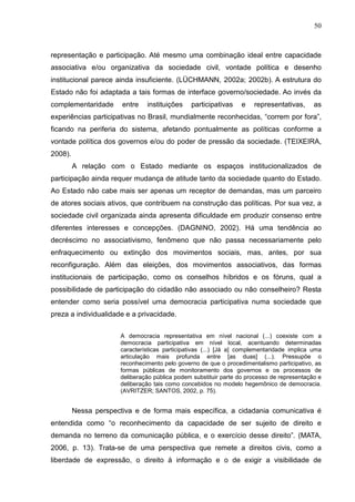 50



representação e participação. Até mesmo uma combinação ideal entre capacidade
associativa e/ou organizativa da sociedade civil, vontade política e desenho
institucional parece ainda insuficiente. (LÜCHMANN, 2002a; 2002b). A estrutura do
Estado não foi adaptada a tais formas de interface governo/sociedade. Ao invés da
complementaridade      entre    instituições    participativas    e    representativas,      as
experiências participativas no Brasil, mundialmente reconhecidas, “correm por fora”,
ficando na periferia do sistema, afetando pontualmente as políticas conforme a
vontade política dos governos e/ou do poder de pressão da sociedade. (TEIXEIRA,
2008).
         A relação com o Estado mediante os espaços institucionalizados de
participação ainda requer mudança de atitude tanto da sociedade quanto do Estado.
Ao Estado não cabe mais ser apenas um receptor de demandas, mas um parceiro
de atores sociais ativos, que contribuem na construção das políticas. Por sua vez, a
sociedade civil organizada ainda apresenta dificuldade em produzir consenso entre
diferentes interesses e concepções. (DAGNINO, 2002). Há uma tendência ao
decréscimo no associativismo, fenômeno que não passa necessariamente pelo
enfraquecimento ou extinção dos movimentos sociais, mas, antes, por sua
reconfiguração. Além das eleições, dos movimentos associativos, das formas
institucionais de participação, como os conselhos híbridos e os fóruns, qual a
possibilidade de participação do cidadão não associado ou não conselheiro? Resta
entender como seria possível uma democracia participativa numa sociedade que
preza a individualidade e a privacidade.

                       A democracia representativa em nível nacional (...) coexiste com a
                       democracia participativa em nível local, acentuando determinadas
                       características participativas (...) [Já a] complementaridade implica uma
                       articulação mais profunda entre [as duas] (...). Pressupõe o
                       reconhecimento pelo governo de que o procedimentalismo participativo, as
                       formas públicas de monitoramento dos governos e os processos de
                       deliberação pública podem substituir parte do processo de representação e
                       deliberação tais como concebidos no modelo hegemônico de democracia.
                       (AVRITZER; SANTOS, 2002, p. 75).


         Nessa perspectiva e de forma mais específica, a cidadania comunicativa é
entendida como “o reconhecimento da capacidade de ser sujeito de direito e
demanda no terreno da comunicação pública, e o exercício desse direito”. (MATA,
2006, p. 13). Trata-se de uma perspectiva que remete a direitos civis, como a
liberdade de expressão, o direito à informação e o de exigir a visibilidade de
 