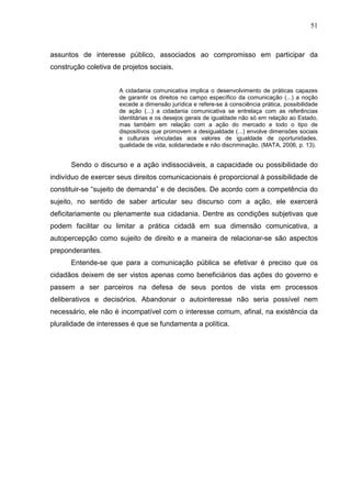51



assuntos de interesse público, associados ao compromisso em participar da
construção coletiva de projetos sociais.


                      A cidadania comunicativa implica o desenvolvimento de práticas capazes
                      de garantir os direitos no campo específico da comunicação (...) a noção
                      excede a dimensão jurídica e refere-se à consciência prática, possibilidade
                      de ação (...) a cidadania comunicativa se entrelaça com as referências
                      identitárias e os desejos gerais de igualdade não só em relação ao Estado,
                      mas também em relação com a ação do mercado e todo o tipo de
                      dispositivos que promovem a desigualdade (...) envolve dimensões sociais
                      e culturais vinculadas aos valores de igualdade de oportunidades,
                      qualidade de vida, solidariedade e não discriminação. (MATA, 2006, p. 13).


      Sendo o discurso e a ação indissociáveis, a capacidade ou possibilidade do
indivíduo de exercer seus direitos comunicacionais é proporcional à possibilidade de
constituir-se “sujeito de demanda” e de decisões. De acordo com a competência do
sujeito, no sentido de saber articular seu discurso com a ação, ele exercerá
deficitariamente ou plenamente sua cidadania. Dentre as condições subjetivas que
podem facilitar ou limitar a prática cidadã em sua dimensão comunicativa, a
autopercepção como sujeito de direito e a maneira de relacionar-se são aspectos
preponderantes.
      Entende-se que para a comunicação pública se efetivar é preciso que os
cidadãos deixem de ser vistos apenas como beneficiários das ações do governo e
passem a ser parceiros na defesa de seus pontos de vista em processos
deliberativos e decisórios. Abandonar o autointeresse não seria possível nem
necessário, ele não é incompatível com o interesse comum, afinal, na existência da
pluralidade de interesses é que se fundamenta a política.
 