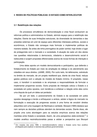 52



3 REDES DE POLÍTICAS PÚBLICAS: O ESTADO COMO INTERLOCUTOR




3.1 Redefinição das relações


         Os processos simultâneos de democratização e crise fiscal conduziram as
reformas política e administrativa no Estado, abrindo espaço para a redefinição das
relações. Diante de suas limitações estruturais, da diversidade de demandas e das
pressões externas em prol de espaço para diferentes interesses políticos, sociais e
econômicos, o Estado não consegue mais formular e implementar políticas de
maneira isolada. Se antes ele tinha prerrogativa de poder central, hoje divide o lugar
de protagonista com o mercado e a sociedade. A atuação de cada um dos atores
nas questões relacionadas à democracia, cidadania e desenvolvimento social é
rediscutida e surgem propostas diferenciadas acerca de novas formas de interação e
participação.
         Uma delas aponta um modelo democratizante e participativo, que defende o
fortalecimento do Estado por meio da ampliação do diálogo e do atendimento aos
cidadãos em seus direitos. (JAIME, 2005). Por outro lado, há defensores, sobretudo
no âmbito do mercado, de um projeto neoliberal que, diante da crise fiscal, reduza
gastos públicos com a adoção do modelo de Estado mínimo. O propósito, nesse
caso, é transferir à sociedade e às empresas a responsabilidade de formular e
implementar programas sociais. Outra proposta de interação coloca o Estado e a
sociedade em polos opostos, com tendência a enfatizar a relação entre eles como
uma disputa da qual um deles sai perdedor.
         Se por um lado, o posicionamento do Estado e da sociedade em polos
opostos desagrega e tende a enfraquecer a ambos, adotar a lógica do mercado na
formulação e execução de programas sociais é uma forma de encobrir direitos
adquiridos com uma roupagem de filantropia e caridade. Skocpol (1985) destaca que
nem sempre as decisões públicas atendem às demandas sociais. Diante disso, ele
propõe uma outra abordagem para os estudos empíricos acerca das relações
mantidas entre Estado e sociedade. Assim, de uma perspectiva state-centered,11 o
modelo analítico neoinstitucionalista passa a adotar a perspectiva que Skocpol

11
      Em meados dos anos 1980, o neoinstitucionalismo coloca o Estado como foco analítico
     privilegiado para explicar a natureza das políticas governamentais.
 
