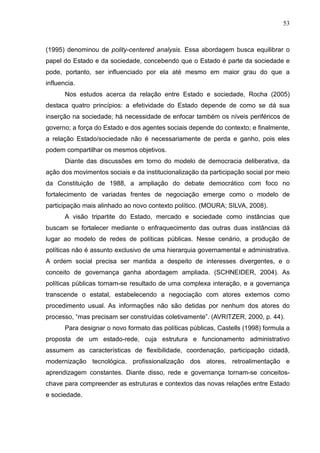 53



(1995) denominou de polity-centered analysis. Essa abordagem busca equilibrar o
papel do Estado e da sociedade, concebendo que o Estado é parte da sociedade e
pode, portanto, ser influenciado por ela até mesmo em maior grau do que a
influencia.
       Nos estudos acerca da relação entre Estado e sociedade, Rocha (2005)
destaca quatro princípios: a efetividade do Estado depende de como se dá sua
inserção na sociedade; há necessidade de enfocar também os níveis periféricos de
governo; a força do Estado e dos agentes sociais depende do contexto; e finalmente,
a relação Estado/sociedade não é necessariamente de perda e ganho, pois eles
podem compartilhar os mesmos objetivos.
       Diante das discussões em torno do modelo de democracia deliberativa, da
ação dos movimentos sociais e da institucionalização da participação social por meio
da Constituição de 1988, a ampliação do debate democrático com foco no
fortalecimento de variadas frentes de negociação emerge como o modelo de
participação mais alinhado ao novo contexto político. (MOURA; SILVA, 2008).
       A visão tripartite do Estado, mercado e sociedade como instâncias que
buscam se fortalecer mediante o enfraquecimento das outras duas instâncias dá
lugar ao modelo de redes de políticas públicas. Nesse cenário, a produção de
políticas não é assunto exclusivo de uma hierarquia governamental e administrativa.
A ordem social precisa ser mantida a despeito de interesses divergentes, e o
conceito de governança ganha abordagem ampliada. (SCHNEIDER, 2004). As
políticas públicas tornam-se resultado de uma complexa interação, e a governança
transcende o estatal, estabelecendo a negociação com atores externos como
procedimento usual. As informações não são detidas por nenhum dos atores do
processo, “mas precisam ser construídas coletivamente”. (AVRITZER, 2000, p. 44).
       Para designar o novo formato das políticas públicas, Castells (1998) formula a
proposta de um estado-rede, cuja estrutura e funcionamento administrativo
assumem as características de flexibilidade, coordenação, participação cidadã,
modernização tecnológica, profissionalização dos atores, retroalimentação e
aprendizagem constantes. Diante disso, rede e governança tornam-se conceitos-
chave para compreender as estruturas e contextos das novas relações entre Estado
e sociedade.
 