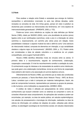 54



3.2 Rede


      Para analisar a relação entre Estado e sociedade que emerge do histórico
sociopolítico e administrativo vivenciado no país nas últimas décadas, serão
revisados os conceitos de rede. Em linhas gerais, pensar em rede é substituir as
dicotomias para considerar as interconexões dos fenômenos, em “uma espécie de
interconectividade generalizada”. (PARENTE, 2000, p. 172).
      Podem-se tomar como referência as noções de rede definidas por Michel
Serres (1969), citado por MUSSO (2004), como uma pluralidade de pontos (picos)
ligados entre si por ramificações (caminhos), onde o pico é a interseção de vários
caminhos e, reciprocamente, um caminho põe vários picos em relação. Outra
possibilidade é destacar o aspecto mutável da rede e defini-la como “uma estrutura
de interconexão instável, composta de elementos em interação, e cuja variabilidade
obedece a alguma regra de funcionamento”. (MUSSO, 2004, p. 31). Podem ainda
ser consideradas a ideia de adesão voluntária e a existência de um projeto
compartilhado, como sugere Fachinelli (2001).
      Rovere (1998) identifica diferentes níveis de vínculos entre os atores. O
primeiro deles é o reconhecimento, seguido do conhecimento, colaboração,
cooperação e associação. O nível do reconhecimento constitui a aceitação do outro.
O conhecimento surge do interesse e da necessidade de aceitá-lo como interlocutor,
que pode gerar uma colaboração momentânea, tornar-se uma forma de cooperação
mais estável e até mesmo uma associação em prol de objetivos comuns.
      Diferentemente de Rovere (1998), que entende que as redes são constituídas
somente por pessoas, a Teoria Ator-Rede (Actor Network Theory - ANT) de Bruno
Latour, considera que a rede é composta por materiais heterogêneos. Assim, ela
pode ter componentes humanos, representados por pessoas ou grupos de pessoas,
e não humanos, como instituições ou equipamentos. (GOMEZ, 2002).
      A análise de redes é utilizada por pesquisadores de vários campos do
conhecimento que buscam entender como os sistemas se comportam e como as
conexões influenciam esse comportamento. As aplicações são variadas e podem ser
encontradas, por exemplo, na área de saúde pública, em estudos epidemiológicos;
nos estudos de processamento e tecnologia da informação, realizados na área de
ciência da informação; em análises de relações de poder, utilizadas pela ciência
política; na abordagem sociológica de movimentos sociais; em estudos relacionados
 