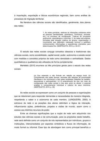 55



à importação, exportação e blocos econômicos regionais, bem como análise de
processos de migração territorial.
       Na literatura das ciências sociais são identificados, geralmente, dois planos
das redes:


                                 1. As redes primárias, relativas às interações cotidianas entre
                                 as pessoas (familiaridade, parentesco, vizinhança, amizade,
                                 etc.) no processo de socialização. Trata-se de processos
                                 autônomos, espontâneos e informais. 2. As redes secundárias,
                                 formadas pela atuação coletiva de grupos, organizações e
                                 movimentos que defendem interesses comuns e partilham
                                 conhecimentos, informações e experiências orientados para
                                 determinados fins. (MARTELETO, 2010, p. 30-31)


       O estudo das redes sociais conjuga conceitos clássicos e tradicionais das
ciências sociais, como sociabilidade, capital social, poder, autonomia e coesão social
com medidas e conceitos próprios da rede como densidade e centralidade. Dados
quantitativos e qualitativos são utilizados de forma complementar.
       Marteleto (2010) enumera os três princípios gerais para o estudo das redes
sociais:


                      (a) Sua extensão e não finitude em relação ao espaço local. (b)
                      Compreensão das redes densas, advindas das relações de proximidade
                      (familiares e de vizinhança) e das redes ampliadas (relações de trabalho,
                      associativas e participativas). (c) O entendimento de que, por meio da
                      configuração das redes sociais e dos elos entre os atores, é possível
                      analisar o comportamento individual e coletivo de seus membros.
                      (MARTELETO, 2010, p. 39)


       As redes sociais se expressam como um conjunto de pessoas e organizações
que se relacionam para responder demandas e necessidades de maneira integrada,
respeitando o saber e a autonomia de cada membro. (JUNQUEIRA, 2000). A
estrutura da rede e as posições dos atores delimitam a lógica da interação,
influenciando ações, preferências, projetos e visões de mundo, assim como o
acesso aos distintos recursos de poder.
       Entre as diversas significações que a noção de rede vem adquirindo nos
estudos das ciências sociais e da comunicação, para os propósitos deste trabalho,
rede será definida como um conjunto de nós representados por indivíduos, grupos e
instituições, interconectados por aspectos simbólicos e fluxos de informação, de
modo formal ou informal. Esse tipo de abordagem tem como principal benefício a
 
