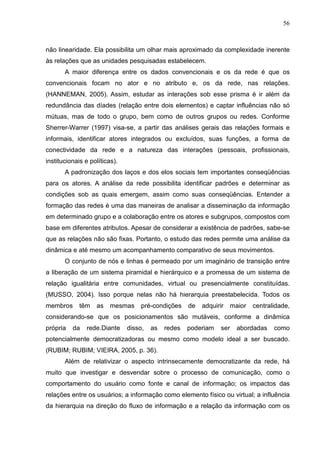 56



não linearidade. Ela possibilita um olhar mais aproximado da complexidade inerente
às relações que as unidades pesquisadas estabelecem.
       A maior diferença entre os dados convencionais e os da rede é que os
convencionais focam no ator e no atributo e, os da rede, nas relações.
(HANNEMAN, 2005). Assim, estudar as interações sob esse prisma é ir além da
redundância das díades (relação entre dois elementos) e captar influências não só
mútuas, mas de todo o grupo, bem como de outros grupos ou redes. Conforme
Sherrer-Warrer (1997) visa-se, a partir das análises gerais das relações formais e
informais, identificar atores integrados ou excluídos, suas funções, a forma de
conectividade da rede e a natureza das interações (pessoais, profissionais,
institucionais e políticas).
       A padronização dos laços e dos elos sociais tem importantes conseqüências
para os atores. A análise da rede possibilita identificar padrões e determinar as
condições sob as quais emergem, assim como suas conseqüências. Entender a
formação das redes é uma das maneiras de analisar a disseminação da informação
em determinado grupo e a colaboração entre os atores e subgrupos, compostos com
base em diferentes atributos. Apesar de considerar a existência de padrões, sabe-se
que as relações não são fixas. Portanto, o estudo das redes permite uma análise da
dinâmica e até mesmo um acompanhamento comparativo de seus movimentos.
       O conjunto de nós e linhas é permeado por um imaginário de transição entre
a liberação de um sistema piramidal e hierárquico e a promessa de um sistema de
relação igualitária entre comunidades, virtual ou presencialmente constituídas.
(MUSSO, 2004). Isso porque nelas não há hierarquia preestabelecida. Todos os
membros      têm   as    mesmas     pré-condições    de   adquirir     maior   centralidade,
considerando-se que os posicionamentos são mutáveis, conforme a dinâmica
própria   da   rede.Diante     disso,   as   redes   poderiam    ser     abordadas    como
potencialmente democratizadoras ou mesmo como modelo ideal a ser buscado.
(RUBIM; RUBIM; VIEIRA, 2005, p. 36).
       Além de relativizar o aspecto intrinsecamente democratizante da rede, há
muito que investigar e desvendar sobre o processo de comunicação, como o
comportamento do usuário como fonte e canal de informação; os impactos das
relações entre os usuários; a informação como elemento físico ou virtual; a influência
da hierarquia na direção do fluxo de informação e a relação da informação com os
 