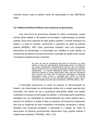 57



contextos sociais, locais ou globais, dentro de organizações ou não. (MATHEUS,
2006).




3.2.1 Redes de Políticas Públicas como estruturas de governança


         Uma nova forma de governança, baseada em ações coordenadas, propõe
articular atores estatais e não estatais na formulação e implementação de políticas
públicas. Essa forma relacional de ação pública suplanta o controle hierárquico do
Estado e a ação do mercado, favorecendo o surgimento de redes de políticas
públicas (BORZEL, 1997). Essa “governança ampliada” inclui uma perspectiva
democrática de aproximação e incorporação dos cidadãos na ação pública; as
perspectivas de eficácia e de desenvolvimento e formação de capital social, sempre
vinculadas às relações formais e informais.


                      Do ponto de vista da competição democrática de discursos na esfera
                      pública, as redes são especialmente interessantes porque, na medida em
                      que atraem participantes verdadeiramente diversos, têm que trabalhar
                      apenas de acordo com os princípios da igualdade, transparência, respeito e
                      reciprocidade – as virtudes deliberativas padrão. Esses princípios não
                      descrevem apenas por acaso determinadas redes; eles são necessários
                      para o formato das redes. Não há hierarquia centralizada ou lideranças
                      promulgando metas, normas e estratégias para alinhar os diversos
                      participantes. As normas que uma rede desenvolve podem, todavia, ser por
                      vezes formalizadas como princípios constitutivos. (DRYZEK, 2004, p. 56).


         A informação posiciona-se no centro da proposta de democratização do
Estado e de modernização da administração pública sob o modelo gerencial pós-
burocrático. Na medida em que a governança democrática reflete uma relação
modificada no processo de formulação de políticas, a informação ganha importância
estratégica por sua capacidade de instrumentalização dos atores públicos para o
exercício da cidadania. A ênfase é dada ao processo comunicacional interpessoal,
pelo qual os integrantes da rede compartilham informações, percepções e valores.
Relações mais horizontais privilegiam a diversidade e o diálogo. As "redes se
desvinculam da liderança governamental, desenvolvem suas próprias políticas e
moldam seus ambientes". (RHODES, 1997, p. 52).
 