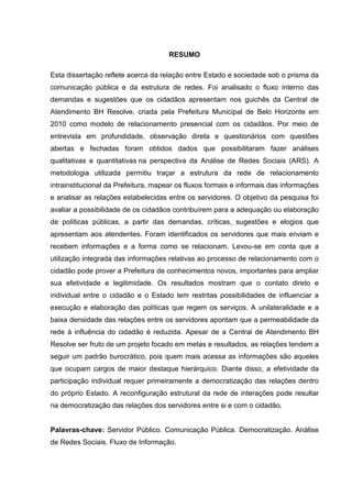 RESUMO

Esta dissertação reflete acerca da relação entre Estado e sociedade sob o prisma da
comunicação pública e da estrutura de redes. Foi analisado o fluxo interno das
demandas e sugestões que os cidadãos apresentam nos guichês da Central de
Atendimento BH Resolve, criada pela Prefeitura Municipal de Belo Horizonte em
2010 como modelo de relacionamento presencial com os cidadãos. Por meio de
entrevista em profundidade, observação direta e questionários com questões
abertas e fechadas foram obtidos dados que possibilitaram fazer análises
qualitativas e quantitativas na perspectiva da Análise de Redes Sociais (ARS). A
metodologia utilizada permitiu traçar a estrutura da rede de relacionamento
intrainstitucional da Prefeitura, mapear os fluxos formais e informais das informações
e analisar as relações estabelecidas entre os servidores. O objetivo da pesquisa foi
avaliar a possibilidade de os cidadãos contribuírem para a adequação ou elaboração
de políticas públicas, a partir das demandas, críticas, sugestões e elogios que
apresentam aos atendentes. Foram identificados os servidores que mais enviam e
recebem informações e a forma como se relacionam. Levou-se em conta que a
utilização integrada das informações relativas ao processo de relacionamento com o
cidadão pode prover a Prefeitura de conhecimentos novos, importantes para ampliar
sua efetividade e legitimidade. Os resultados mostram que o contato direto e
individual entre o cidadão e o Estado tem restritas possibilidades de influenciar a
execução e elaboração das políticas que regem os serviços. A unilateralidade e a
baixa densidade das relações entre os servidores apontam que a permeabilidade da
rede à influência do cidadão é reduzida. Apesar de a Central de Atendimento BH
Resolve ser fruto de um projeto focado em metas e resultados, as relações tendem a
seguir um padrão burocrático, pois quem mais acessa as informações são aqueles
que ocupam cargos de maior destaque hierárquico. Diante disso, a efetividade da
participação individual requer primeiramente a democratização das relações dentro
do próprio Estado. A reconfiguração estrutural da rede de interações pode resultar
na democratização das relações dos servidores entre si e com o cidadão.


Palavras-chave: Servidor Público. Comunicação Pública. Democratização. Análise
de Redes Sociais. Fluxo de Informação.
 