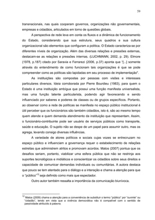 59



transnacionais, nas quais cooperam governos, organizações não governamentais,
empresas e cidadãos, articulados em torno de questões globais.
          A perspectiva de rede leva em conta os fluxos e a dinâmica de funcionamento
do Estado, considerando que sua estrutura, seus quadros e sua cultura
organizacional são elementos que configuram a política. O Estado caracteriza-se por
diferentes níveis de organização. Além das diversas relações e pressões externas,
destacam-se as relações e pressões internas. (LUCHMANN, 2002, p. 29). Elmore
(1978, p.187) citado por Saravia e Ferrarezi (2006, p.37) aponta que “[...] somente
através do entendimento de como funcionam tais organizações é que se pode
compreender como as políticas são lapidadas em seu processo de implementação".
          As instituições são compostas por pessoas com visões e interesses
particulares diversos. Ideia corroborada por Pierre Bourdieu (1983), para quem o
Estado é uma instituição ambígua que possui uma função manifesta universalista,
mas uma função latente particularista, podendo agir favorecendo e sendo
influenciado por saberes e poderes de classes ou de grupos específicos. Portanto,
ao observar como a rede de políticas se manifesta no espaço público institucional é
útil perceber que os funcionários são também cidadãos, isto é, são ao mesmo tempo
quem atende e quem demanda atendimento da instituição que representam. Assim,
o funcionário-contribuinte pode ser usuário de serviços públicos como transporte,
saúde e educação. O sujeito não se despe de um papel para assumir outro, mas os
agrega, levando consigo diversas influências.
          A variedade de atores políticos e sociais cujas vozes se entrecruzam no
espaço público e influenciam a governança requer o estabelecimento de relações
estreitas que administrem atritos e promovam acordos. Matos (2007) pontua que os
desafios seriam, portanto, viabilizar uma esfera pública que não se restrinja aos
suportes tecnológicos e midiáticos e conscientizar os cidadãos sobre seus direitos e
capacidade de comunicar demandas individuais ou comunitárias. A autora destaca
que pouco se tem atentado para o diálogo e a interação e chama a atenção para que
o “público”12 seja definido como mais que espectador.
          Outro autor também ressalta a importância da comunicação biunívoca.



12
      Matos (2009) chama a atenção para a conveniência de substituir o termo “público” por “ouvinte” ou
     “cidadão”, tendo em vista que a vivência democrática não é compatível com o sentido de
     passividade atribuído à palavra.
 