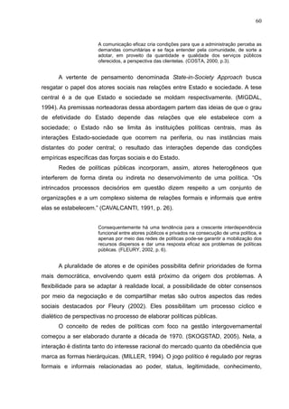 60


                      A comunicação eficaz cria condições para que a administração perceba as
                      demandas comunitárias e se faça entender pela comunidade, de sorte a
                      adotar, em proveito da quantidade e qualidade dos serviços públicos
                      oferecidos, a perspectiva das clientelas. (COSTA, 2000, p.3).


      A vertente de pensamento denominada State-in-Society Approach busca
resgatar o papel dos atores sociais nas relações entre Estado e sociedade. A tese
central é a de que Estado e sociedade se moldam respectivamente. (MIGDAL,
1994). As premissas norteadoras dessa abordagem partem das ideias de que o grau
de efetividade do Estado depende das relações que ele estabelece com a
sociedade; o Estado não se limita às instituições políticas centrais, mas às
interações Estado-sociedade que ocorrem na periferia, ou nas instâncias mais
distantes do poder central; o resultado das interações depende das condições
empíricas específicas das forças sociais e do Estado.
      Redes de políticas públicas incorporam, assim, atores heterogêneos que
interferem de forma direta ou indireta no desenvolvimento de uma política. “Os
intrincados processos decisórios em questão dizem respeito a um conjunto de
organizações e a um complexo sistema de relações formais e informais que entre
elas se estabelecem.” (CAVALCANTI, 1991, p. 26).


                      Consequentemente há uma tendência para a crescente interdependência
                      funcional entre atores públicos e privados na consecução de uma política, e
                      apenas por meio das redes de políticas pode-se garantir a mobilização dos
                      recursos dispersos e dar uma resposta eficaz aos problemas de políticas
                      públicas. (FLEURY, 2002, p. 6).


      A pluralidade de atores e de opiniões possibilita definir prioridades de forma
mais democrática, envolvendo quem está próximo da origem dos problemas. A
flexibilidade para se adaptar à realidade local, a possibilidade de obter consensos
por meio da negociação e de compartilhar metas são outros aspectos das redes
sociais destacados por Fleury (2002). Eles possibilitam um processo cíclico e
dialético de perspectivas no processo de elaborar políticas públicas.
      O conceito de redes de políticas com foco na gestão intergovernamental
começou a ser elaborado durante a década de 1970. (SKOGSTAD, 2005). Nela, a
interação é distinta tanto do interesse racional do mercado quanto da obediência que
marca as formas hierárquicas. (MILLER, 1994). O jogo político é regulado por regras
formais e informais relacionadas ao poder, status, legitimidade, conhecimento,
 