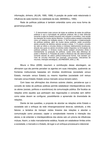 61



informação, dinheiro. (KLIJN, 1995; 1996). A posição de poder está relacionada à
influência de cada membro na viabilidade da rede. (MANDELL, 1990).
      Rede de políticas públicas é também entendida como uma nova forma de
governança política:


                       1. O denominador mais comum de todas as análises de redes de políticas
                       públicas é que a formulação de políticas públicas não é mais atribuída
                       somente à ação do Estado enquanto ator singular e monolítico, mas resulta
                       da interação de muitos atores distintos. A própria esfera estatal é entendida
                       como um sistema de múltiplos atores. 2. Na formulação e implementação
                       de políticas públicas, além de muitos atores públicos, estão envolvidos
                       atores privados de distintos setores sociais e áreas. 3. O próprio conceito
                       de rede se refere a vínculos diretos e indiretos relativamente duradouros,
                       através dos quais os atores envolvidos estão integrados na formulação de
                       políticas públicas. 4. Embora muitos atores estejam envolvidos direta e
                       indiretamente na produção de políticas, existe entre eles diferença de
                       poder e influência. 5. Posições de poder e influência não são determinadas
                       somente através de status político-institucional formal, mas também por
                       meio de vínculos informais (por exemplo, comunicação, intercâmbio de
                       recursos, interação estratégica). (SCHNEIDER, 2005, p. 38).


      Moura e Silva (2008) resumem a contribuição dessa abordagem, ao
afirmarem que ela permite perceber os agentes em suas interações, quebrando as
fronteiras institucionais baseadas em divisões dicotômicas (sociedade versus
Estado; mercado versus Estado) ou mesmo tripartites (sociedade civil versus
mercado versus Estado; Estado versus mercado versus terceiro setor).
      Com base nas afirmações dos diversos autores citados, percebe-se que o
conceito de redes de políticas públicas permite estabelecer interdependência entre
os atores (sociais, políticos e econômicos) da comunicação pública. Ele focaliza as
relações entre aqueles que participam das negociações e consultas sem definir
como estas devem se configurar, possibilitando a apreensão da diversidade de
relações.
      Diante de tais questões, a proposta de abordar as relações entre Estado e
sociedade sob o enfoque da rede intraorganizacional deve-se, sobretudo, a três
fatores: a tentativa de transpor visões lineares das relações e abordar a
comunicação como processo; captar a complexidade inerente à interação dos
atores; e de entender a interdependência dos atores sob um prisma de influências
mútuas. Assim, a visão marcadamente estática, focada em estabelecer limites entre
a sociedade, o mercado e o Estado, dá lugar a um enfoque processual e relacional.
 
