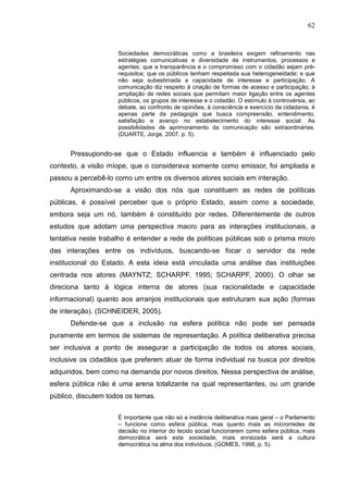 62


                     Sociedades democráticas como a brasileira exigem refinamento nas
                     estratégias comunicativas e diversidade de instrumentos, processos e
                     agentes; que a transparência e o compromisso com o cidadão sejam pré-
                     requisitos; que os públicos tenham respeitada sua heterogeneidade; e que
                     não seja subestimada a capacidade de interesse e participação. A
                     comunicação diz respeito à criação de formas de acesso e participação; à
                     ampliação de redes sociais que permitam maior ligação entre os agentes
                     públicos, os grupos de interesse e o cidadão. O estímulo à controvérsia, ao
                     debate, ao confronto de opiniões, à consciência e exercício da cidadania, é
                     apenas parte da pedagogia que busca compreensão, entendimento,
                     satisfação e avanço no estabelecimento do interesse social. As
                     possibilidades de aprimoramento da comunicação são extraordinárias.
                     (DUARTE, Jorge, 2007, p. 5).


      Pressupondo-se que o Estado influencia e também é influenciado pelo
contexto, a visão míope, que o considerava somente como emissor, foi ampliada e
passou a percebê-lo como um entre os diversos atores sociais em interação.
      Aproximando-se a visão dos nós que constituem as redes de políticas
públicas, é possível perceber que o próprio Estado, assim como a sociedade,
embora seja um nó, também é constituído por redes. Diferentemente de outros
estudos que adotam uma perspectiva macro para as interações institucionais, a
tentativa neste trabalho é entender a rede de políticas públicas sob o prisma micro
das interações entre os indivíduos, buscando-se focar o servidor da rede
institucional do Estado. A esta ideia está vinculada uma análise das instituições
centrada nos atores (MAYNTZ; SCHARPF, 1995; SCHARPF, 2000). O olhar se
direciona tanto à lógica interna de atores (sua racionalidade e capacidade
informacional) quanto aos arranjos institucionais que estruturam sua ação (formas
de interação). (SCHNEIDER, 2005).
      Defende-se que a inclusão na esfera política não pode ser pensada
puramente em termos de sistemas de representação. A política deliberativa precisa
ser inclusiva a ponto de assegurar a participação de todos os atores sociais,
inclusive os cidadãos que preferem atuar de forma individual na busca por direitos
adquiridos, bem como na demanda por novos direitos. Nessa perspectiva de análise,
esfera pública não é uma arena totalizante na qual representantes, ou um grande
público, discutem todos os temas.

                     É importante que não só a instância deliberativa mais geral – o Parlamento
                     – funcione como esfera pública, mas quanto mais as microrredes de
                     decisão no interior do tecido social funcionarem como esfera pública, mais
                     democrática será esta sociedade, mais enraizada será a cultura
                     democrática na alma dos indivíduos. (GOMES, 1998, p. 5).
 