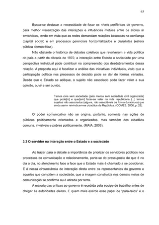 63



      Busca-se destacar a necessidade de focar os níveis periféricos de governo,
para melhor visualização das interações e influências mútuas entre os atores aí
envolvidos, tendo em vista que as redes demandam relações baseadas na confiança
(capital social) e em processos gerenciais horizontalizados e pluralistas (esfera
pública democrática).
      Não obstante o histórico de debates coletivos que revolveram a vida política
do país a partir da década de 1970, a interação entre Estado e sociedade por uma
perspectiva individual pode contribuir na compreensão dos desdobramentos dessa
relação. A proposta aqui é focalizar a análise das iniciativas individuais, visto que a
participação política nos processos de decisão pode se dar de formas variadas.
Desde que o Estado se adéque, o sujeito não associado pode fazer valer a sua
opinião, ouvir e ser ouvido.


                        Temos civis sem sociedade (pelo menos sem sociedade civil organizada)
                        que pode[m] e quer[em] fazer-se valer na vida republicana (...) temos
                        sujeitos não associados (alguns, não associáveis de forma duradoura) que
                        ainda assim reivindicam-se cidadãos da República. (GOMES, 2006, p. 28).


      O poder comunicativo não se origina, portanto, somente nas ações de
públicos politicamente orientados e organizados, mas também dos cidadãos
comuns, invisíveis e pobres politicamente. (MAIA, 2008).




3.3 O servidor na interação entre o Estado e a sociedade


      Ao trazer para o debate a importância de priorizar os servidores públicos nos
processos de comunicação e relacionamento, parte-se do pressuposto de que é no
dia a dia, no atendimento face a face que o Estado mais é chamado a se posicionar.
E é nessa circunstância de interação direta entre os representantes do governo e
aqueles que compõem a sociedade, que a imagem construída nos demais meios de
comunicação se confirma ou é atirada por terra.
      A maioria das críticas ao governo é recebida pela equipe de trabalho antes de
chegar às autoridades eleitas. E quem mais exerce esse papel de “para-raios” é o
 