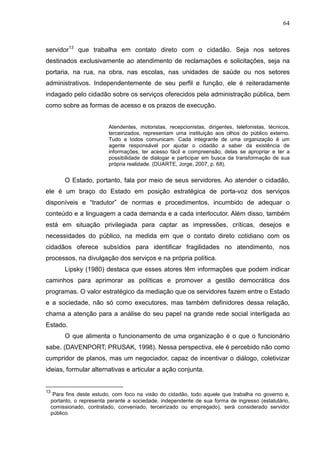 64



servidor13 que trabalha em contato direto com o cidadão. Seja nos setores
destinados exclusivamente ao atendimento de reclamações e solicitações, seja na
portaria, na rua, na obra, nas escolas, nas unidades de saúde ou nos setores
administrativos. Independentemente de seu perfil e função, ele é reiteradamente
indagado pelo cidadão sobre os serviços oferecidos pela administração pública, bem
como sobre as formas de acesso e os prazos de execução.


                            Atendentes, motoristas, recepcionistas, dirigentes, telefonistas, técnicos,
                            terceirizados, representam uma instituição aos olhos do público externo.
                            Tudo e todos comunicam. Cada integrante de uma organização é um
                            agente responsável por ajudar o cidadão a saber da existência de
                            informações, ter acesso fácil e compreensão, delas se apropriar e ter a
                            possibilidade de dialogar e participar em busca da transformação de sua
                            própria realidade. (DUARTE, Jorge, 2007, p. 68).


          O Estado, portanto, fala por meio de seus servidores. Ao atender o cidadão,
ele é um braço do Estado em posição estratégica de porta-voz dos serviços
disponíveis e “tradutor” de normas e procedimentos, incumbido de adequar o
conteúdo e a linguagem a cada demanda e a cada interlocutor. Além disso, também
está em situação privilegiada para captar as impressões, críticas, desejos e
necessidades do público, na medida em que o contato direto cotidiano com os
cidadãos oferece subsídios para identificar fragilidades no atendimento, nos
processos, na divulgação dos serviços e na própria política.
          Lipsky (1980) destaca que esses atores têm informações que podem indicar
caminhos para aprimorar as políticas e promover a gestão democrática dos
programas. O valor estratégico da mediação que os servidores fazem entre o Estado
e a sociedade, não só como executores, mas também definidores dessa relação,
chama a atenção para a análise do seu papel na grande rede social interligada ao
Estado.
          O que alimenta o funcionamento de uma organização é o que o funcionário
sabe. (DAVENPORT; PRUSAK, 1998). Nessa perspectiva, ele é percebido não como
cumpridor de planos, mas um negociador, capaz de incentivar o diálogo, coletivizar
ideias, formular alternativas e articular a ação conjunta.


13
      Para fins deste estudo, com foco na visão do cidadão, todo aquele que trabalha no governo e,
     portanto, o representa perante a sociedade, independente de sua forma de ingresso (estatutário,
     comissionado, contratado, conveniado, terceirizado ou empregado), será considerado servidor
     público.
 