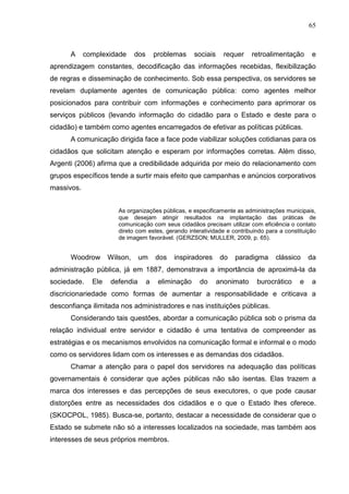 65



      A     complexidade      dos       problemas     sociais     requer    retroalimentação    e
aprendizagem constantes, decodificação das informações recebidas, flexibilização
de regras e disseminação de conhecimento. Sob essa perspectiva, os servidores se
revelam duplamente agentes de comunicação pública: como agentes melhor
posicionados para contribuir com informações e conhecimento para aprimorar os
serviços públicos (levando informação do cidadão para o Estado e deste para o
cidadão) e também como agentes encarregados de efetivar as políticas públicas.
      A comunicação dirigida face a face pode viabilizar soluções cotidianas para os
cidadãos que solicitam atenção e esperam por informações corretas. Além disso,
Argenti (2006) afirma que a credibilidade adquirida por meio do relacionamento com
grupos específicos tende a surtir mais efeito que campanhas e anúncios corporativos
massivos.


                       As organizações públicas, e especificamente as administrações municipais,
                       que desejam atingir resultados na implantação das práticas de
                       comunicação com seus cidadãos precisam utilizar com eficiência o contato
                       direto com estes, gerando interatividade e contribuindo para a constituição
                       de imagem favorável. (GERZSON; MULLER, 2009, p. 65).


      Woodrow       Wilson,    um       dos   inspiradores       do   paradigma    clássico    da
administração pública, já em 1887, demonstrava a importância de aproximá-la da
sociedade.    Ele   defendia        a    eliminação    do       anonimato    burocrático   e    a
discricionariedade como formas de aumentar a responsabilidade e criticava a
desconfiança ilimitada nos administradores e nas instituições públicas.
      Considerando tais questões, abordar a comunicação pública sob o prisma da
relação individual entre servidor e cidadão é uma tentativa de compreender as
estratégias e os mecanismos envolvidos na comunicação formal e informal e o modo
como os servidores lidam com os interesses e as demandas dos cidadãos.
      Chamar a atenção para o papel dos servidores na adequação das políticas
governamentais é considerar que ações públicas não são isentas. Elas trazem a
marca dos interesses e das percepções de seus executores, o que pode causar
distorções entre as necessidades dos cidadãos e o que o Estado lhes oferece.
(SKOCPOL, 1985). Busca-se, portanto, destacar a necessidade de considerar que o
Estado se submete não só a interesses localizados na sociedade, mas também aos
interesses de seus próprios membros.
 