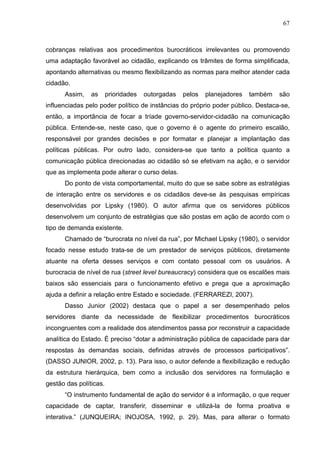 67



cobranças relativas aos procedimentos burocráticos irrelevantes ou promovendo
uma adaptação favorável ao cidadão, explicando os trâmites de forma simplificada,
apontando alternativas ou mesmo flexibilizando as normas para melhor atender cada
cidadão.
      Assim,    as      prioridades   outorgadas   pelos   planejadores   também   são
influenciadas pelo poder político de instâncias do próprio poder público. Destaca-se,
então, a importância de focar a tríade governo-servidor-cidadão na comunicação
pública. Entende-se, neste caso, que o governo é o agente do primeiro escalão,
responsável por grandes decisões e por formatar e planejar a implantação das
políticas públicas. Por outro lado, considera-se que tanto a política quanto a
comunicação pública direcionadas ao cidadão só se efetivam na ação, e o servidor
que as implementa pode alterar o curso delas.
      Do ponto de vista comportamental, muito do que se sabe sobre as estratégias
de interação entre os servidores e os cidadãos deve-se às pesquisas empíricas
desenvolvidas por Lipsky (1980). O autor afirma que os servidores públicos
desenvolvem um conjunto de estratégias que são postas em ação de acordo com o
tipo de demanda existente.
      Chamado de “burocrata no nível da rua”, por Michael Lipsky (1980), o servidor
focado nesse estudo trata-se de um prestador de serviços públicos, diretamente
atuante na oferta desses serviços e com contato pessoal com os usuários. A
burocracia de nível de rua (street level bureaucracy) considera que os escalões mais
baixos são essenciais para o funcionamento efetivo e prega que a aproximação
ajuda a definir a relação entre Estado e sociedade. (FERRAREZI, 2007).
      Dasso Junior (2002) destaca que o papel a ser desempenhado pelos
servidores diante da necessidade de flexibilizar procedimentos burocráticos
incongruentes com a realidade dos atendimentos passa por reconstruir a capacidade
analítica do Estado. É preciso “dotar a administração pública de capacidade para dar
respostas às demandas sociais, definidas através de processos participativos”.
(DASSO JUNIOR, 2002, p. 13). Para isso, o autor defende a flexibilização e redução
da estrutura hierárquica, bem como a inclusão dos servidores na formulação e
gestão das políticas.
      “O instrumento fundamental de ação do servidor é a informação, o que requer
capacidade de captar, transferir, disseminar e utilizá-la de forma proativa e
interativa.” (JUNQUEIRA; INOJOSA, 1992, p. 29). Mas, para alterar o formato
 