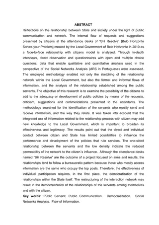 ABSTRACT
Reflections on the relationship between State and society under the light of public
communication and network. The internal flow of requests and suggestions
presented by citizens at the attendance desks of “BH Resolve” [Belo Horizonte
Solves your Problem] created by the Local Government of Belo Horizonte in 2010 as
a face-to-face relationship with citizens model is analyzed. Through in-depth
interviews, direct observation and questionnaires with open and multiple choice
questions, data that enable qualitative and quantitative analysis used in the
perspective of the Social Networks Analysis (ARS in Portuguese) were assessed.
The employed methodology enabled not only the sketching of the relationship
network within the Local Government, but also the formal and informal flows of
information, and the analysis of the relationship established among the public
servants. The objective of this research is to examine the possibility of the citizens to
add to the adequacy or development of public policies by means of the requests,
criticism, suggestions and commendations presented to the attendants. The
methodology searched for the identification of the servants who mostly send and
receive information, and the way they relate. It was taken into account that the
integrated use of information related to the relationship process with citizen may add
new knowledge to the Local Government, which is important to broaden its
effectiveness and legitimacy. The results point out that the direct and individual
contact between citizen and State has limited possibilities to influence the
performance and development of the policies that rule services. The one-sided
relationship between the servants and the low density indicate the reduced
permeability of the network to the citizen´s influence. Although the attendance desks
named “BH Resolve” are the outcome of a project focused on aims and results, the
relationships tend to follow a bureaucratic pattern because those who mostly access
information are the same who occupy the top posts. Therefore, the effectiveness of
individual participation requires, in the first place, the democratization of the
relationships within the State itself. The restructuring of the interaction network may
result in the democratization of the relationships of the servants among themselves
and with the citizen.
Key words: Public Servant. Public Communication.             Democratization.     Social
Networks Analysis. Flow of Information.
 