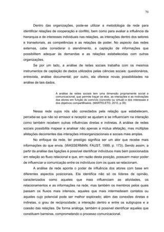 70



      Dentro das organizações, pode-se utilizar a metodologia de rede para
identificar relações de cooperação e conflito, bem como para avaliar a influência da
hierarquia e de interesses individuais nas relações, as interações dentro dos setores
e transetoriais, as competências e as relações de poder. No aspecto das redes
externas, cabe considerar o atendimento, a captação de informações que
possibilitem adequar às demandas e as relações estabelecidas com outras
organizações.
      Se por um lado, a análise de redes sociais trabalha com os mesmos
instrumentos de captação de dados utilizados pelas ciências sociais: questionários,
entrevista, análise documental; por outro, ela oferece novas possibilidades na
análise de tais dados.


                         A análise de redes sociais tem uma dimensão propriamente social e
                         comunicacional, que permite traçar os elos, as interações e as motivações
                         dos atores em função do convívio (concreto ou virtual) e dos interesses e
                         dos objetivos compartilhados. (MARTELETO, 2010, p.39)


      Nessa rede cujos nós são conectados pela relação que estabelecem,
percebe-se que não só emissor e receptor se ajustam e se influenciam na interação
como também recebem outras influências diretas e indiretas. A análise de redes
sociais possibilita mapear e analisar não apenas a mútua afetação, mas múltiplas
afetações decorrentes das interações intraorganizacionais e sociais mais amplas.
      No enfoque da rede, ter prestígio significa ser um ator que recebe mais
informações do que envia. (WASSERMAN; FAUST, 1999, p. 173). Sendo assim, a
partir da análise das ligações é possível identificar indivíduos mais bem posicionados
em relação ao fluxo relacional e que, em razão desta posição, possuem maior poder
de influenciar a comunicação entre os indivíduos com os quais se relacionam.
      A análise de rede aponta o poder de influência dos atores com base em
diferentes aspectos posicionais. Ela identifica não só os líderes de opinião,
caracterizados   como        aqueles     que    mais     influenciam     as    atividades,     os
relacionamentos e as informações na rede, mas também os membros pelos quais
passam os fluxos mais intensos, aqueles que mais intermedeiam contatos ou
aqueles cujo potencial pode ser melhor explorado; além das conexões diretas e
indiretas, o grau de reciprocidade; a interação dentro e entre os subgrupos e a
coesão das relações. De forma análoga, também é possível identificar aqueles que
constituem barreiras, comprometendo o processo comunicacional.
 