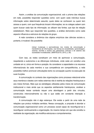 71



      Assim, a análise da comunicação organizacional, sob o prisma das relações
em rede, possibilita responder questões como: com quem cada indivíduo busca
informação sobre determinado assunto; quais deles se conhecem ou quem tem
acesso a quem; com que frequência trocam informações; se os colegas sabem com
quem buscar cada tipo de informação; se utilizam tais fontes; que tipo de relação
estabelecem. Mais que responder tais questões, a análise demonstra como cada
aspecto influencia a estrutura de relações do grupo.
      A rede considera a dinâmica dos objetos empíricos das ciências sociais e,
portanto, é mutável. Ela possibilita


                       indicar mudanças e permanências nos modos de comunicação e
                       transferência de informações, nas formas de sociabilidade, aprendizagem,
                       autorias, escritas e acesso aos patrimônios culturais e de saberes das
                       sociedades mundializadas. (MARTELETO, 2010, p. 28).


      Com isso, as redes constituem um meio de aprimorar a comunicação,
respeitando a autonomia e as diferenças individuais, onde cada um constitui uma
unidade em si, único em forma e posição. Ao considerar a capacidade e os recursos
informacionais de cada membro e sua competência em compartilhá-los, a rede
possibilita melhor promover articulações tanto na concepção quanto na execução de
suas funções.
      A comunicação no contexto das organizações como processo relacional entre
seus membros e destes com redes externas não é restrita às relações hierárquicas e
aos meios formais. Mais que as estratégias utilizadas pelos meios de comunicação
institucional e mais ainda que os aspectos estritamente hierárquicos, analisar a
comunicação nesse contexto requer uma abordagem a partir dos vínculos,
construídos intencionalmente ou não e que estão em constante interação e
transformação.
      A comunicação não é algo estanque. Ela existe a partir de uma rede de
relações que produz múltiplos sentidos. Nessa concepção, a proposta é abordar a
comunicação organizacional como um processo social capaz de reconfigurar-se e
reconfigurar continuamente a organização. Ao mesmo tempo em que ela constitui a
realidade da organização, ela modifica estruturas e comportamentos.
 