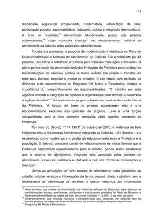 73



mobilidade,       segurança,      prosperidade,    modernidade,       urbanização       de   vilas,
participação popular, sustentabilidade, cidadania, cultura e integração metropolitana.
A    área    de    resultado,15     denominada      Modernidade,       possui    dois    projetos
sustentadores,16 cujas propostas impactam no relacionamento: melhoria do
atendimento ao cidadão e dos processos administrativos.
       Focada nos processos, a proposta de modernização é detalhada no Plano de
Desburocratização e Melhoria do Atendimento ao Cidadão. Ele é composto por 49
projetos, cujo cerne é simplificar processos para torná-los mais ágeis e eficientes. O
plano parece surgir do reconhecimento das limitações da Prefeitura para produzir as
transformações de interesse público de forma isolada. Ele propõe o trabalho em
rede para planejar, executar e avaliar os projetos. O site criado para explicitar as
diretrizes e os encaminhados do Programa BH Metas e Resultados, destaca a
importância do compartilhamento de responsabilidades: “O trabalho em rede
significa também a integração de pessoas e organizações para diminuir a burocracia
e agilizar decisões”17. As diretrizes do programa levam em conta ainda a rede interna
da Prefeitura. “A função de fazer os projetos acontecerem não é uma
responsabilidade exclusiva dos gerentes de projetos. Essa é uma função
compartilhada com a linha decisória composta pelos agentes decisores da
Prefeitura.”
       Por meio do Decreto nº 14.136 1º de outubro de 2010, a Prefeitura de Belo
Horizonte criou o Sistema de Atendimento Integrado ao Cidadão – BH Resolve – e o
estabeleceu como modelo para a gestão do relacionamento entre a Prefeitura e a
população. O decreto considera canais de relacionamento os meios formais que a
Prefeitura disponibiliza especificamente para o cidadão. Sendo assim, estabelece
que o sistema de atendimento integrado seja composto pelas centrais de
atendimento presencial, telefônico e chat web e pelo site “Portal de Informações e
Serviços”.
       Dentre as atribuições do novo sistema de atendimento estão possibilitar ao
cidadão solicitar serviços e informações de forma pessoal, direta e objetiva, sem a
necessidade da intervenção de terceiros; a gestão integrada das informações
15
    Área temática que orienta a concentração dos melhores esforços do Executivo, para alcançar as
   transformações sociais, econômicas, ambientais e institucionais previstas no Plano de Governo, e
   necessárias à realidade da cidade de Belo Horizonte. Decreto nº 13.568 13 de maio de 2009.
16
    Empreendimento que mobiliza recursos e competências para alcançar, em conjunto com os
   demais projetos da respectiva Área de Resultado, as transformações desejadas e previstas.
17
    Programa BH Metas e Resultados.
 