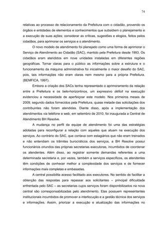 74



relativas ao processo de relacionamento da Prefeitura com o cidadão, provendo os
órgãos e entidades de elementos e conhecimentos que subsidiem o planejamento e
a execução de suas ações; considerar as críticas, sugestões e elogios, feitos pelos
cidadãos, para aprimorar os serviços e o atendimento.
      O novo modelo de atendimento foi planejado como uma forma de aprimorar o
Serviço de Atendimento ao Cidadão (SAC), mantido pela Prefeitura desde 1993. Os
cidadãos eram atendidos em nove unidades instaladas em diferentes regiões
geográficas. Tornar claras para o público as informações sobre a estrutura e o
funcionamento da máquina administrativa foi inicialmente o maior desafio do SAC,
pois, tais informações não eram claras nem mesmo para a própria Prefeitura.
(BEMFICA, 1997).
      Embora a criação dos SACs tenha representado o aprimoramento da relação
entre a Prefeitura e os belo-horizontinos, um expressivo déficit na execução
evidenciou a necessidade de aperfeiçoar este modelo. Nos primeiros meses de
2009, segundo dados fornecidos pela Prefeitura, quase metade das solicitações dos
contribuintes não foram atendidas. Diante disso, após a implementação dos
atendimentos via telefone e web, em setembro de 2010, foi inaugurada a Central de
Atendimento BH Resolve.
      A mudança no perfil da equipe de atendimento foi uma das estratégias
adotadas para reconfigurar a relação com aqueles que atuam na execução dos
serviços. Ao contrário do SAC, que contava com estagiários que não eram treinados
e não entendiam os trâmites burocráticos dos serviços, a BH Resolve possui
funcionários oriundos das próprias secretarias executoras, incumbidos de coordenar
os atendentes. Além disso, ao registrar somente demandas referentes a uma
determinada secretaria e, por vezes, também a serviços específicos, os atendentes
têm condições de conhecer melhor a complexidade dos serviços e de fornecer
informações mais completas e embasadas.
      A central possibilita acesso facilitado aos executores. No sentido de facilitar a
obtenção das respostas para repassar aos solicitantes – principal dificuldade
enfrentada pelo SAC – as secretarias cujos serviços foram disponibilizados na nova
central são corresponsabilizadas pelo atendimento. Elas possuem representantes
institucionais incumbidos de promover a interlocução e a gestão técnica dos serviços
e informações. Assim, priorizar a execução e atualização das informações no
 