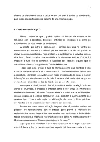 75



sistema de atendimento tende a deixar de ser um favor à equipe do atendimento,
para tornar-se a continuidade do trabalho de uma mesma equipe.




4.1 Percurso metodológico


      Nesse contexto em que o governo aposta na melhoria da maneira de se
relacionar com a sociedade, buscou-se entender as propostas e a forma de
funcionamento do novo modelo de atendimento.
      A relação que entre si estabelecem o servidor que atua na Central de
Atendimento BH Resolve e o cidadão por ele atendido pode ser um primeiro e
efetivo elo de democratização. Para analisar se o contato direto e individual entre o
cidadão e o Estado constitui uma possibilidade de intervir nas políticas públicas, foi
mapeado o fluxo que as demandas e sugestões dos cidadãos seguem após o
atendimento oferecido nos guichês da Central BH Resolve.
      Traçar essa rede e avaliar o fluxo da informação entre seus membros é uma
forma de mapear e mensurar as possibilidades de comunicação dos atendentes com
a secretaria. Identificar os servidores com maior probabilidade de enviar e receber
informações dos demais membros da rede é saber o nível hierárquico no qual as
demandas são discutidas e o tipo de decisão que podem influenciar.
      Ao mapear o direcionamento das informações e analisar a relação entre os
atores aí envolvidos, a proposta é entender como a PBH utiliza as informações
obtidas na relação com o cidadão. Busca-se avaliar a possibilidade de as demandas,
críticas, sugestões e elogios contribuírem para subsidiar o aprimoramento dos
serviços, bem como a adequação ou elaboração de novas políticas públicas,
condizentes com as expectativas e necessidades dos cidadãos.
      Leva-se em conta que a utilização integrada das informações relativas ao
processo de relacionamento com o cidadão pode prover a Prefeitura de
conhecimentos novos, importantes para ampliar sua efetividade e legitimidade.
Nessa perspectiva, é importante responder a questões como: As informações fluem?
Quais caminhos seguem? Atingem planejadores e decisores?
      A pesquisa tenta identificar os servidores que atuam na mediação e que têm
mais influência sobre os demais membros. A partir daí, busca-se avaliar a forma
 