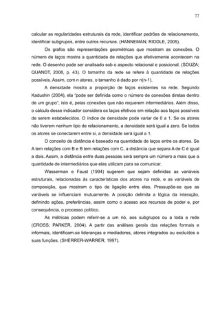 77



calcular as regularidades estruturais da rede, identificar padrões de relacionamento,
identificar subgrupos, entre outros recursos. (HANNEMAN; RIDDLE, 2005).
      Os grafos são representações geométricas que mostram as conexões. O
número de laços mostra a quantidade de relações que efetivamente acontecem na
rede. O desenho pode ser analisado sob o aspecto relacional e posicional. (SOUZA;
QUANDT, 2008, p. 43). O tamanho da rede se refere à quantidade de relações
possíveis. Assim, com n atores, o tamanho é dado por n(n-1).
      A densidade mostra a proporção de laços existentes na rede. Segundo
Kadushin (2004), ela “pode ser definida como o número de conexões diretas dentro
de um grupo”, isto é, pelas conexões que não requerem intermediários. Além disso,
o cálculo desse indicador considera os laços efetivos em relação aos laços possíveis
de serem estabelecidos. O índice de densidade pode variar de 0 a 1. Se os atores
não tiverem nenhum tipo de relacionamento, a densidade será igual a zero. Se todos
os atores se conectarem entre si, a densidade será igual a 1.
      O conceito de distância é baseado na quantidade de laços entre os atores. Se
A tem relações com B e B tem relações com C, a distância que separa A de C é igual
a dois. Assim, a distância entre duas pessoas será sempre um número a mais que a
quantidade de intermediários que elas utilizam para se comunicar.
      Wasserman e Faust (1994) sugerem que sejam definidas as variáveis
estruturais, relacionadas às características dos atores na rede, e as variáveis de
composição, que mostram o tipo de ligação entre eles. Pressupõe-se que as
variáveis se influenciam mutuamente. A posição delimita a lógica da interação,
definindo ações, preferências, assim como o acesso aos recursos de poder e, por
consequência, o processo político.
      As métricas podem referir-se a um nó, aos subgrupos ou a toda a rede
(CROSS; PARKER, 2004). A partir das análises gerais das relações formais e
informais, identificam-se lideranças e mediadores, atores integrados ou excluídos e
suas funções. (SHERRER-WARRER, 1997).
 