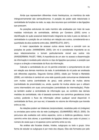 79



       Ainda que representem diferentes níveis hierárquicos, os membros da rede
intergovernamental são semiautônomos. A posição de poder está relacionada à
centralidade de funções na rede, ou seja, dos recursos que controlam e das ligações
que possuem.
       As posições estruturais de cada membro são analisadas por meio de suas
medidas individuais de centralidade, definida por Carstens (2005) como a
identificação do quão acessível determinado integrante da rede é para os demais. A
centralidade é a posição de um indivíduo em relação aos outros, considerando-se a
quantidade de elos existente entre eles. (MARTELETO, 2001).
       A maior capacidade de acessar outros atores tende a coincidir com as
posições de poder. (HANNEMAN, 2005). Um nó é considerado importante se os
seus   relacionamentos    o   tornam   particularmente    visível   aos   outros   nós
(WASSERMAN; FAUST, 1994). A importância de um ator no acesso e disseminação
da informação é revelada pelo volume e o tipo de ligações que possui, a posição que
ocupa e a direção e intensidade do fluxo da informação.
       Calcular a centralidade de um nó permite entender o comportamento do ator
em relação aos demais membros da rede. A centralidade do nó pode ser analisada
sob diferentes aspectos. Segundo Gómes (2003), citado por Tomáel e Marteleto
(2006), um indivíduo é central em uma rede quando pode comunicar-se diretamente
com muitos outros (centralidade de grau), está próximo de muitos atores
(centralidade de proximidade) ou, ainda, quando há muitos atores que o utilizam
como intermediário em suas comunicações (centralidade de intermediação). Pode-
se também avaliar a centralidade de informação que, ao contrário das demais
medidas de centralidade, não é baseada somente nos caminhos geodésicos (mais
curtos), podendo o fluxo da informação utilizar qualquer canal disponível. A
centralidade de fluxo, por sua vez, é baseada no volume de informação que transita
entre os nós.
       As relações podem ser bilaterais (reciprocidade), recebidas pelo nó (indegree)
ou enviadas para outros nós da rede (outdegree). (GUIMARÃES; MELO, 2005). Os
percursos são avaliados sob vários aspectos, como a distância geodésica, menor
caminho entre dois atores; a quantidade de ligações diretas que cada nó possui; o
número de vezes que o nó aparece como caminho entre os nós.
       Na análise são focadas díades, tríades, subgrupos ou todo o grupo. Uma
forma de estudar os subgrupos é por meio dos cliques. Eles são formados por pelo
 