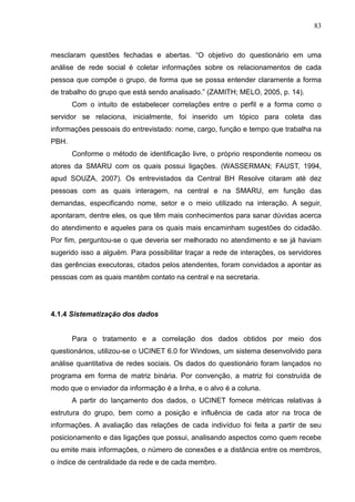 83



mesclaram questões fechadas e abertas. “O objetivo do questionário em uma
análise de rede social é coletar informações sobre os relacionamentos de cada
pessoa que compõe o grupo, de forma que se possa entender claramente a forma
de trabalho do grupo que está sendo analisado.” (ZAMITH; MELO, 2005, p. 14).
       Com o intuito de estabelecer correlações entre o perfil e a forma como o
servidor se relaciona, inicialmente, foi inserido um tópico para coleta das
informações pessoais do entrevistado: nome, cargo, função e tempo que trabalha na
PBH.
       Conforme o método de identificação livre, o próprio respondente nomeou os
atores da SMARU com os quais possui ligações. (WASSERMAN; FAUST, 1994,
apud SOUZA, 2007). Os entrevistados da Central BH Resolve citaram até dez
pessoas com as quais interagem, na central e na SMARU, em função das
demandas, especificando nome, setor e o meio utilizado na interação. A seguir,
apontaram, dentre eles, os que têm mais conhecimentos para sanar dúvidas acerca
do atendimento e aqueles para os quais mais encaminham sugestões do cidadão.
Por fim, perguntou-se o que deveria ser melhorado no atendimento e se já haviam
sugerido isso a alguém. Para possibilitar traçar a rede de interações, os servidores
das gerências executoras, citados pelos atendentes, foram convidados a apontar as
pessoas com as quais mantêm contato na central e na secretaria.




4.1.4 Sistematização dos dados


       Para o tratamento e a correlação dos dados obtidos por meio dos
questionários, utilizou-se o UCINET 6.0 for Windows, um sistema desenvolvido para
análise quantitativa de redes sociais. Os dados do questionário foram lançados no
programa em forma de matriz binária. Por convenção, a matriz foi construída de
modo que o enviador da informação é a linha, e o alvo é a coluna.
       A partir do lançamento dos dados, o UCINET fornece métricas relativas à
estrutura do grupo, bem como a posição e influência de cada ator na troca de
informações. A avaliação das relações de cada indivíduo foi feita a partir de seu
posicionamento e das ligações que possui, analisando aspectos como quem recebe
ou emite mais informações, o número de conexões e a distância entre os membros,
o índice de centralidade da rede e de cada membro.
 