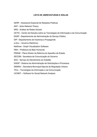 LISTA DE ABREVIATURAS E SIGLAS



AERP - Assessoria Especial de Relações Públicas
ANT - Actor-Network Theory
ARS - Análise de Redes Sociais
CETIC - Centro de Estudos sobre as Tecnologias da Informação e da Comunicação
DASP - Departamento de Administração do Serviço Público
DIP - Departamento de Imprensa e Propaganda
e-Gov – Governo Eletrônico
NetDraw - Graph Visualization Software
PBH – Prefeitura de Belo Horizonte
PDRAE - Plano Diretor da Reforma do Aparelho de Estado
SECOM - Secretaria de Comunicação do Governo
SAC - Serviço de Atendimento ao Cidadão
SIASP - Sistema de Administração de Solicitações e Processos
SMARU – Secretaria Municipal Adjunta de Regulação Urbana
TICs – Tecnologias da Informação e da Comunicação
UCINET – Software for Social Network Analysis
 