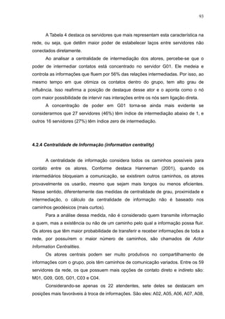 93



      A Tabela 4 destaca os servidores que mais representam esta característica na
rede, ou seja, que detêm maior poder de estabelecer laços entre servidores não
conectados diretamente.
      Ao analisar a centralidade de intermediação dos atores, percebe-se que o
poder de intermediar contatos está concentrado no servidor G01. Ele medeia e
controla as informações que fluem por 56% das relações intermediadas. Por isso, ao
mesmo tempo em que otimiza os contatos dentro do grupo, tem alto grau de
influência. Isso reafirma a posição de destaque desse ator e o aponta como o nó
com maior possibilidade de intervir nas interações entre os nós sem ligação direta.
      A concentração de poder em G01 torna-se ainda mais evidente se
considerarmos que 27 servidores (46%) têm índice de intermediação abaixo de 1, e
outros 16 servidores (27%) têm índice zero de intermediação.




4.2.4 Centralidade de Informação (information centrality)


      A centralidade de informação considera todos os caminhos possíveis para
contato entre os atores. Conforme destaca Hanneman (2001), quando os
intermediários bloqueiam a comunicação, se existirem outros caminhos, os atores
provavelmente os usarão, mesmo que sejam mais longos ou menos eficientes.
Nesse sentido, diferentemente das medidas de centralidade de grau, proximidade e
intermediação, o cálculo da centralidade de informação não é baseado nos
caminhos geodésicos (mais curtos).
      Para a análise dessa medida, não é considerado quem transmite informação
a quem, mas a existência ou não de um caminho pelo qual a informação possa fluir.
Os atores que têm maior probabilidade de transferir e receber informações de toda a
rede, por possuírem o maior número de caminhos, são chamados de Actor
Information Centralities.
      Os atores centrais podem ser muito produtivos no compartilhamento de
informações com o grupo, pois têm caminhos de comunicação variados. Entre os 59
servidores da rede, os que possuem mais opções de contato direto e indireto são:
M01, G09, G05, G01, C03 e C04.
      Considerando-se apenas os 22 atendentes, sete deles se destacam em
posições mais favoráveis à troca de informações. São eles: A02, A05, A06, A07, A08,
 