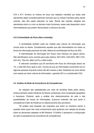 94



A15 e A17. Embora os índices de troca nas relações mantidas por estes sete
atendentes sejam consideravelmente menores que os índices mantidos pelos atores
centrais, eles têm papel relevante na rede. Diante das restritas relações dos
atendentes entre si e com os demais níveis funcionais, esses sete despontam como
intermediadores que podem democratizar a estrutura da rede.




4.2.5 Centralidade de Fluxo (flow centrality)


      A centralidade também pode ser medida pelo volume de informação que
circula entre os atores. Considerando aqueles que são intermediários em todos os
fluxos de informação possíveis da rede, obteve-se centralização de fluxo de 42%.
      A intermediação da informação tem fluxos mais intensos em alguns atores.
São identificados como centrais para esta métrica: G01=44%; C03=22%; M01=12%;
A01=5%; T02=4%; M02=3,07% e G09=3,02%.
      É relevante considerar que 24 servidores têm fluxo de informação abaixo de
1%, e sete têm fluxo igual a zero. Conclui-se que as informações concentram-se em
algumas pessoas enquanto outras não têm acesso a elas. Destacam-se como atores
com acesso ao maior volume de informação, o gerente G01 e o coordenador C03.




4.3 Análise da Rede de Consciência de Competências


      As relações são estabelecidas por meio de escolhas feitas pelos atores,
embora também exista influência de fatores contextuais como localização geográfica
e hierarquia. Portanto, após a análise dos relacionamentos da rede e das
possibilidades de trocas de informações, busca-se entender até que ponto a
competência é fator de influência no relacionamento dos servidores.
      Tal análise será baseada nas respostas que todos os membros deram à
questão sobre quem tem mais conhecimento para ajudá-los com relação às dúvidas
sobre as demandas captadas na BH Resolve. O Gráfico 3 apresenta a configuração
da rede na perspectiva da consciência de competências.
 