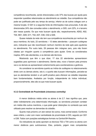 96



competência reconhecida, sendo direcionadas a ele 37% das buscas por ajuda para
responder questões relacionadas ao atendimento ao cidadão. Sua competência não
pode ser justificada pelo seu tempo de serviço, inferior ao de outros colegas com a
mesma função. O G01 é a segunda fonte de informações mais procurada. A ele são
direcionadas 24% das consultas sobre o atendimento, e G05, com 22%, é o terceiro
ator nesse quesito. Os que mais buscam ajuda são, respectivamente, AD02, A02,
T04, M01, G09, G11, T02, A07, C06, C02 e G06.
      Quase metade da rede não tem sua competência reconhecida por nenhum de
seus membros. Ao todo, 22 servidores – 12 deles atendentes – possuem outdegree
zero, indicando que não reconhecem nenhum membro da rede apto para ajudá-los
no atendimento. Por outro lado, 29 pessoas têm indegree zero, pois não foram
citadas por ninguém quanto à competência para ajudar. Entre os considerados
inaptos, 65% são atendentes, e os demais são técnicos.
      Mostrando que têm o que dizer, 17 dos 22 atendentes apresentaram
sugestões para aprimorar o atendimento. Dentre eles, nove o fizeram pela primeira
vez e os demais as apresentaram anteriormente para coordenadores e gerência.
      Ao considerar os servidores quanto ao índice de outdegree no relacionamento
direto com os demais atores, isto é, o quanto eles buscam informações, percebe-se
que os atendentes tendem a um perfil proativo para oferecer ao cidadão respostas
bem fundamentadas. Avaliados por função, independente do índice individual,
proporcionalmente, eles são os que mais buscam ajuda.




4.3.2 Centralidade de Proximidade (closeness centrality)


      A menor distância média entre os atores é de 2,7. Isso significa que, para
obter indiretamente uma determinada informação, os servidores precisam contatar
em média três outros membros, o que pode gerar distorções no conteúdo que será
utilizado para resolver as demandas do cidadão.
      Quanto mais próximo um ator estiver de outros, mais central estará. Conforme
esse critério, o ator com maior centralidade de proximidade é C03, seguido por G01
e C06. Todos com posições estratégicas formais na Central BH Resolve.
      Os indicadores de saída apontam os técnicos T02 e T04 como os atores com
menor distância para outcloseness. Eles, portanto, julgam mais competentes
 