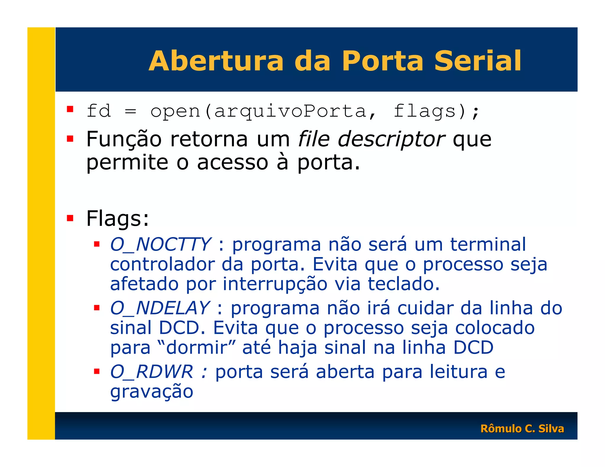 Abertura da Porta Serial
fd = open(arquivoPorta, flags);
Função retorna um file descriptor que
permite o acesso à porta.
Flags:
O_NOCTTY : programa não será um terminal
controlador da porta. Evita que o processo seja
afetado por interrupção via teclado.
O_NDELAY : programa não irá cuidar da linha do
sinal DCD. Evita que o processo seja colocado
para “dormir” até haja sinal na linha DCD
O_RDWR : porta será aberta para leitura e
gravação
Rômulo C. Silva

 
