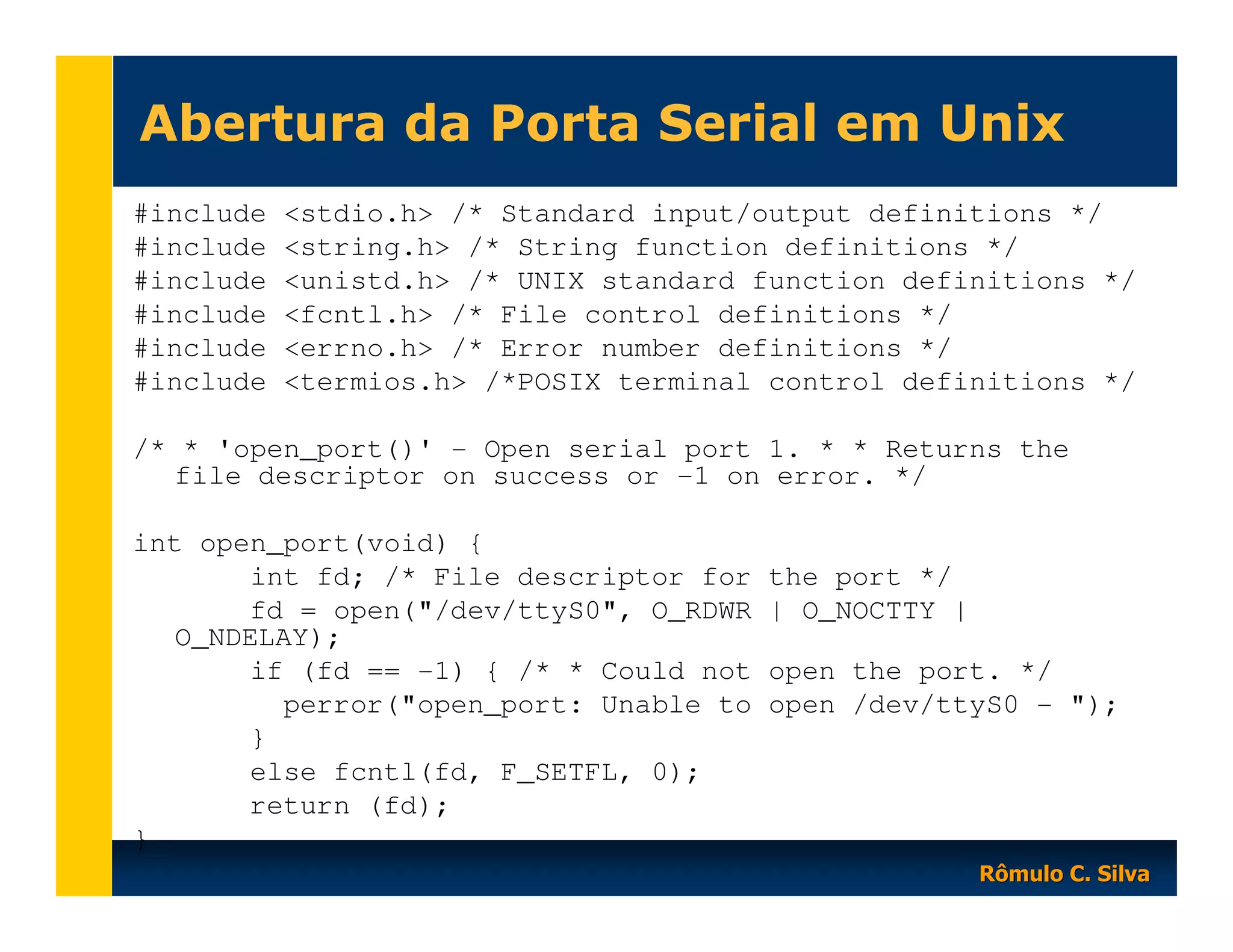 Abertura da Porta Serial em Unix
#include
#include
#include
#include
#include
#include

<stdio.h> /* Standard input/output definitions */
<string.h> /* String function definitions */
<unistd.h> /* UNIX standard function definitions */
<fcntl.h> /* File control definitions */
<errno.h> /* Error number definitions */
<termios.h> /*POSIX terminal control definitions */

/* * 'open_port()' - Open serial port 1. * * Returns the
file descriptor on success or -1 on error. */
int open_port(void) {
int fd; /* File descriptor for
fd = open("/dev/ttyS0", O_RDWR
O_NDELAY);
if (fd == -1) { /* * Could not
perror("open_port: Unable to
}
else fcntl(fd, F_SETFL, 0);
return (fd);
}

the port */
| O_NOCTTY |
open the port. */
open /dev/ttyS0 - ");

Rômulo C. Silva

 