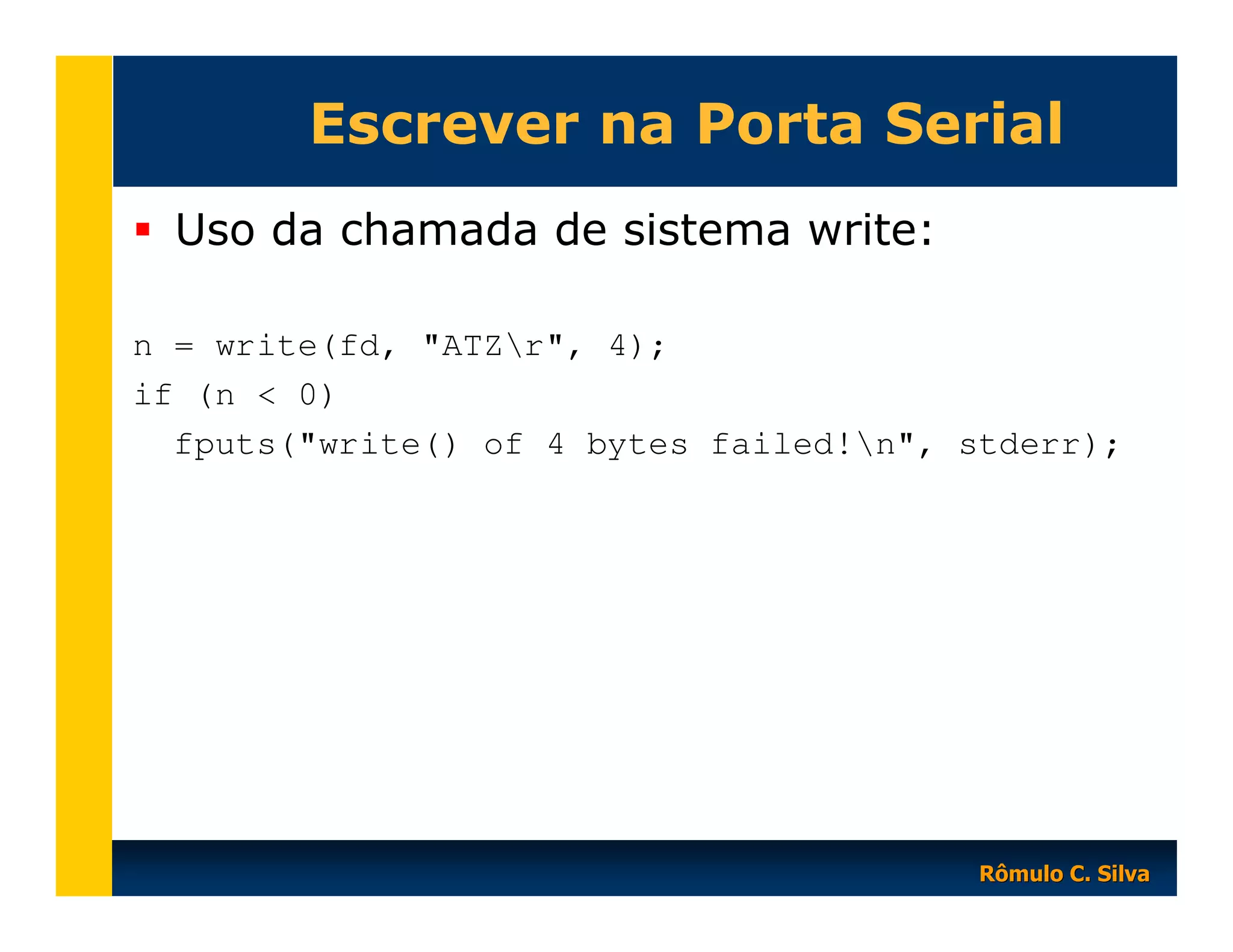 Escrever na Porta Serial
Uso da chamada de sistema write:
n = write(fd, "ATZr", 4);
if (n < 0)
fputs("write() of 4 bytes failed!n", stderr);

Rômulo C. Silva

 