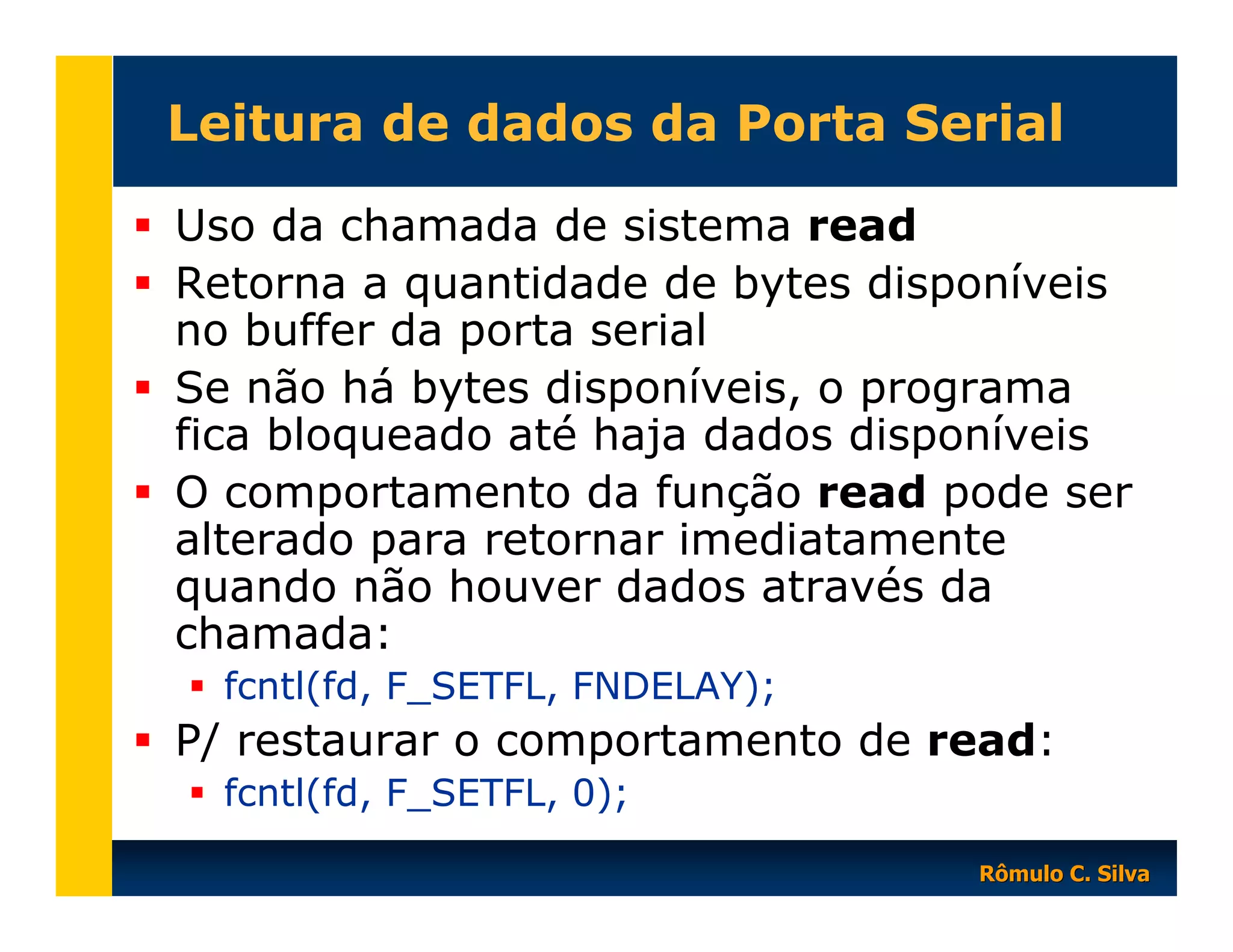 Leitura de dados da Porta Serial
Uso da chamada de sistema read
Retorna a quantidade de bytes disponíveis
no buffer da porta serial
Se não há bytes disponíveis, o programa
fica bloqueado até haja dados disponíveis
O comportamento da função read pode ser
alterado para retornar imediatamente
quando não houver dados através da
chamada:
fcntl(fd, F_SETFL, FNDELAY);

P/ restaurar o comportamento de read:
fcntl(fd, F_SETFL, 0);
Rômulo C. Silva

 