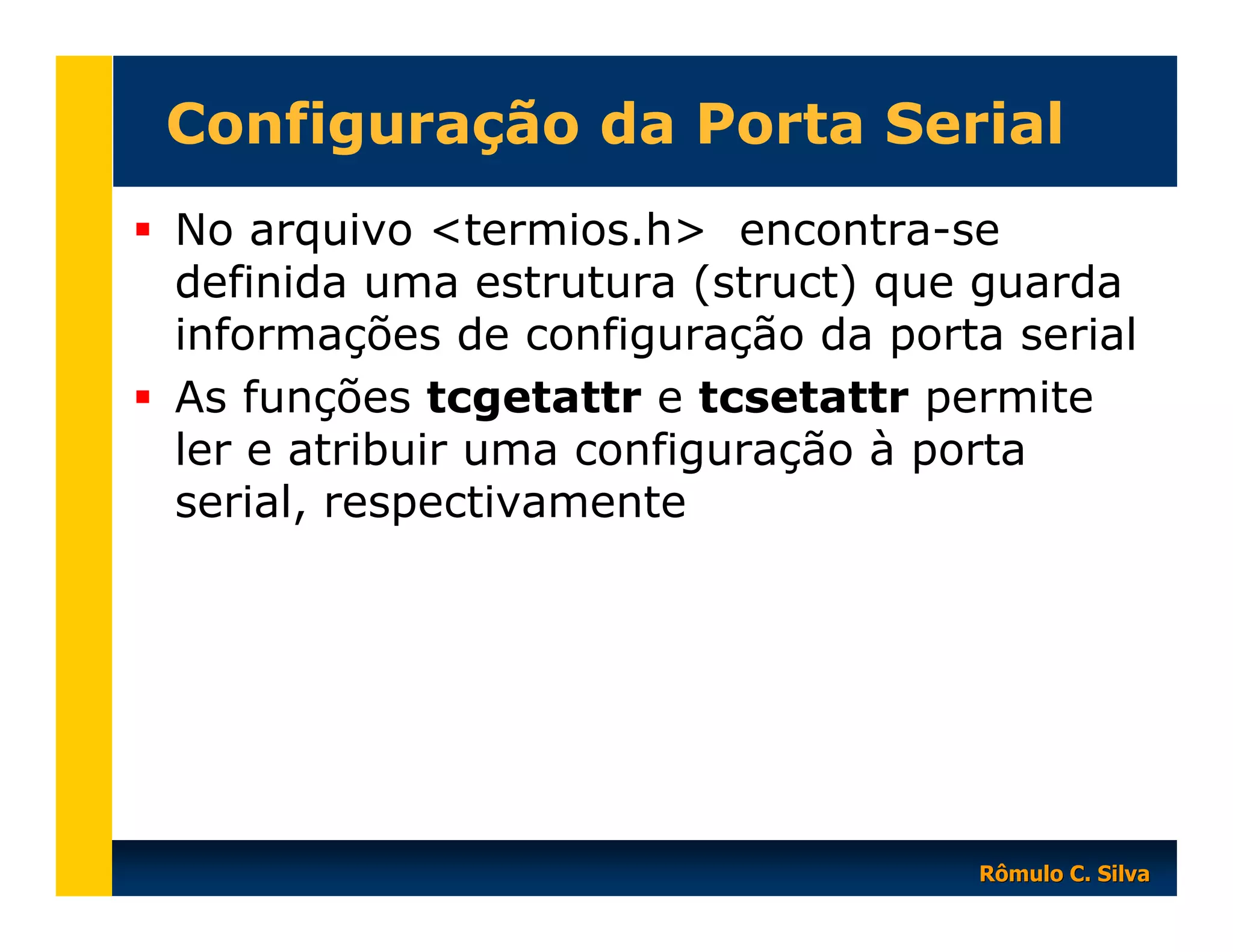 Configuração da Porta Serial
No arquivo <termios.h> encontra-se
definida uma estrutura (struct) que guarda
informações de configuração da porta serial
As funções tcgetattr e tcsetattr permite
ler e atribuir uma configuração à porta
serial, respectivamente

Rômulo C. Silva

 
