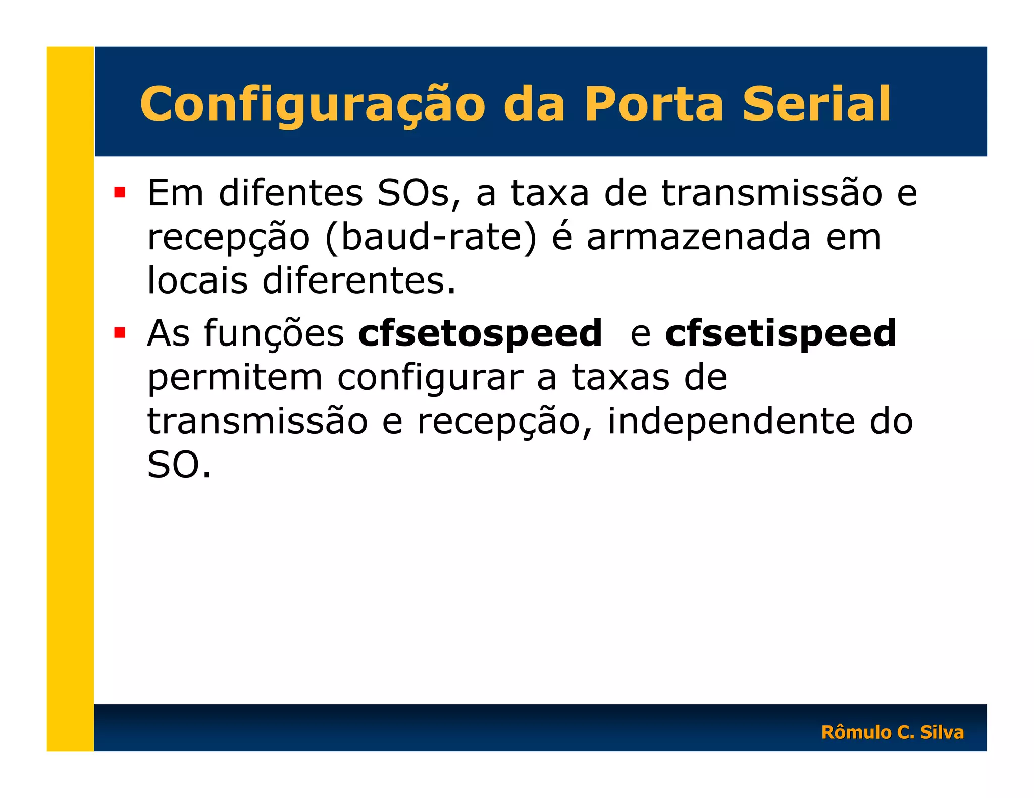 Configuração da Porta Serial
Em difentes SOs, a taxa de transmissão e
recepção (baud-rate) é armazenada em
locais diferentes.
As funções cfsetospeed e cfsetispeed
permitem configurar a taxas de
transmissão e recepção, independente do
SO.

Rômulo C. Silva

 