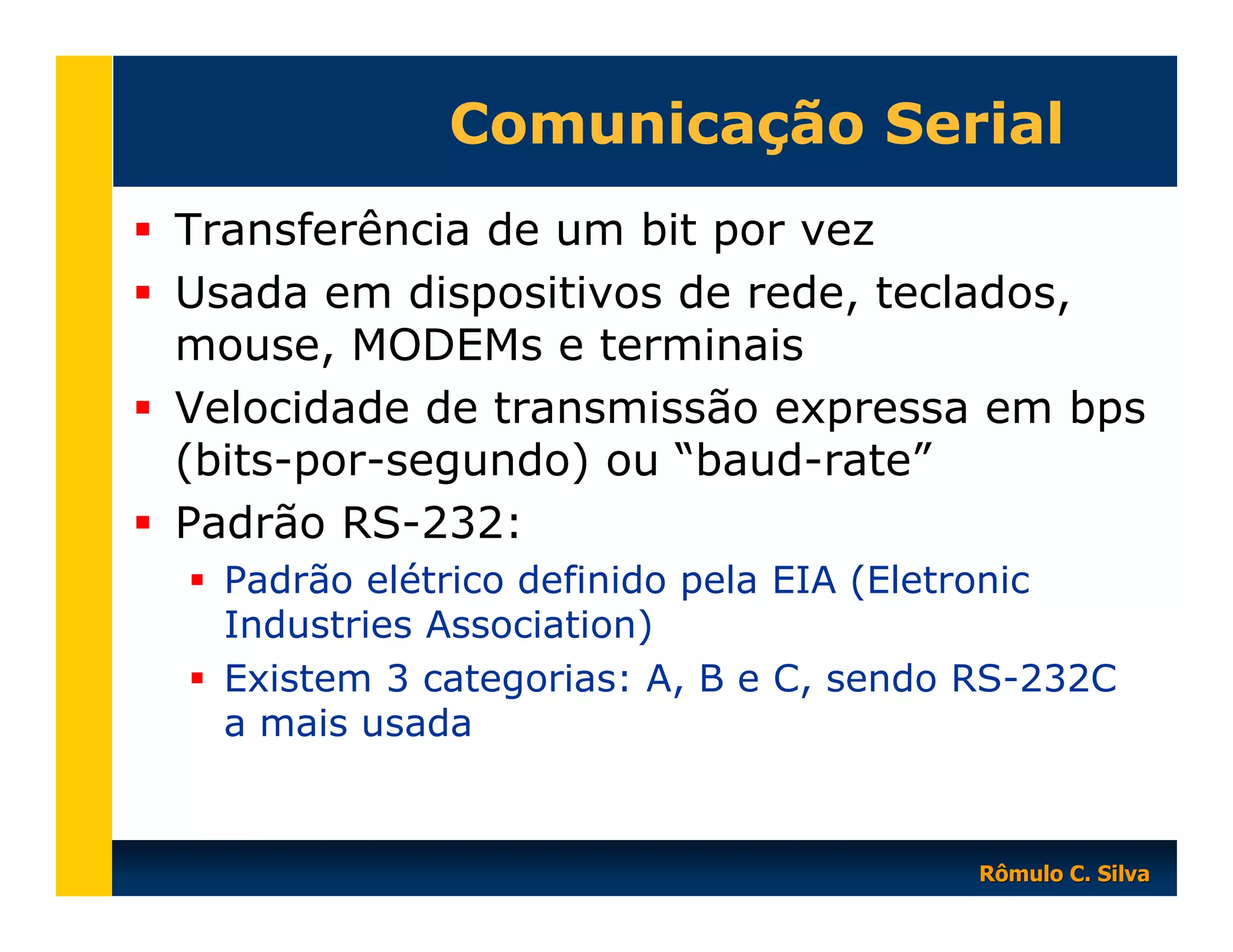 Comunicação Serial
Transferência de um bit por vez
Usada em dispositivos de rede, teclados,
mouse, MODEMs e terminais
Velocidade de transmissão expressa em bps
(bits-por-segundo) ou “baud-rate”
Padrão RS-232:
Padrão elétrico definido pela EIA (Eletronic
Industries Association)
Existem 3 categorias: A, B e C, sendo RS-232C
a mais usada

Rômulo C. Silva

 