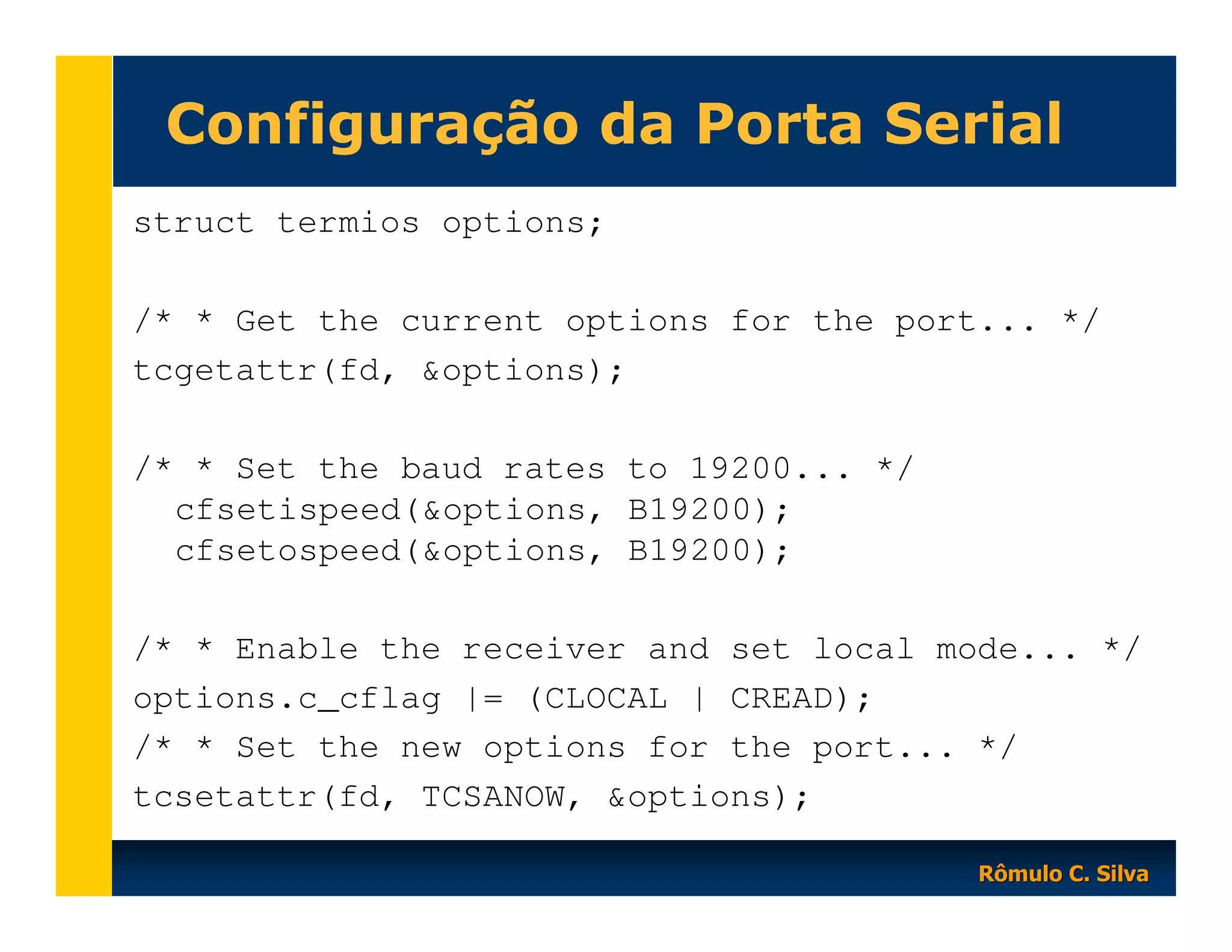 Configuração da Porta Serial
struct termios options;
/* * Get the current options for the port... */
tcgetattr(fd, &options);
/* * Set the baud rates to 19200... */
cfsetispeed(&options, B19200);
cfsetospeed(&options, B19200);
/* * Enable the receiver and set local mode... */
options.c_cflag |= (CLOCAL | CREAD);
/* * Set the new options for the port... */
tcsetattr(fd, TCSANOW, &options);
Rômulo C. Silva

 