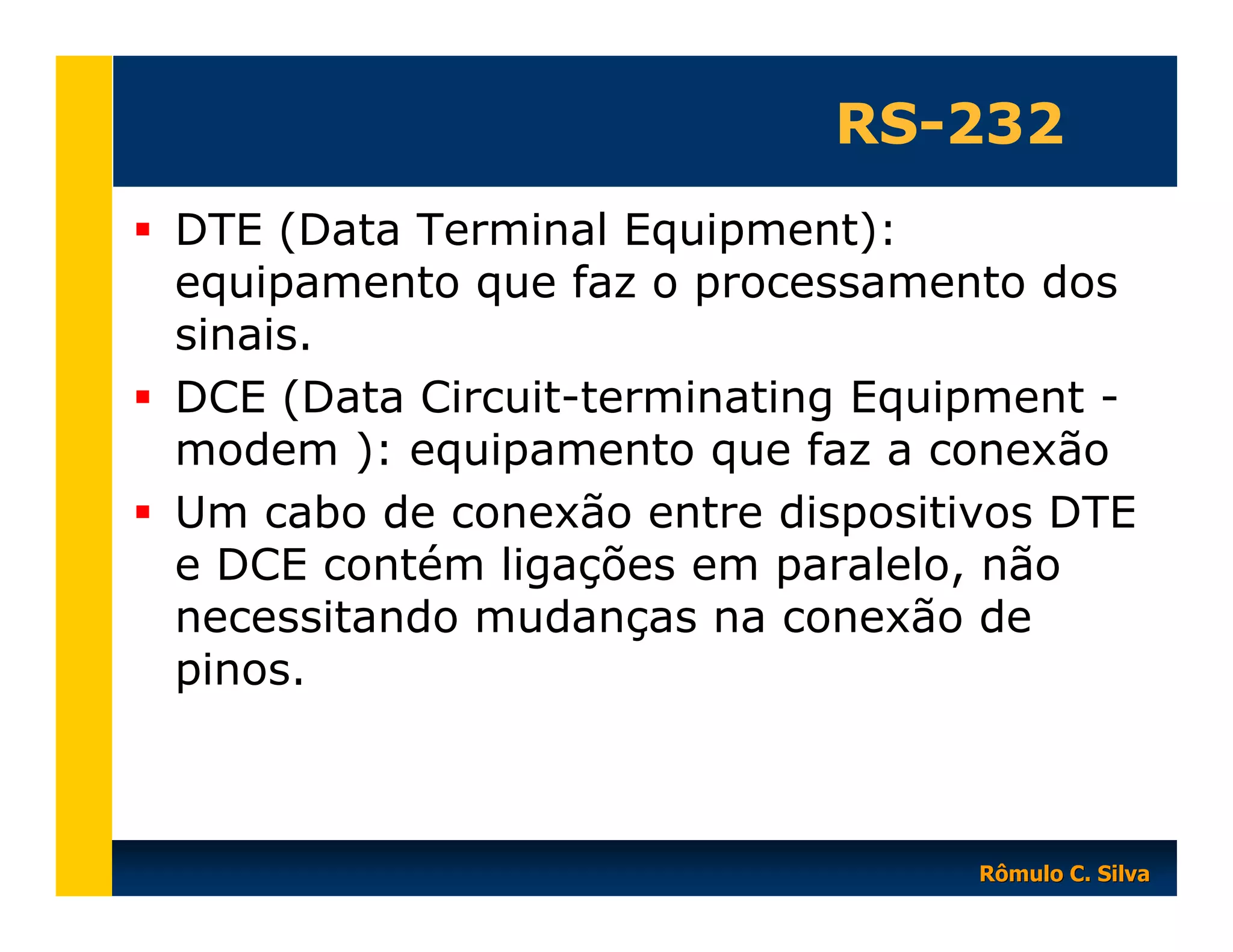 RS-232
DTE (Data Terminal Equipment):
equipamento que faz o processamento dos
sinais.
DCE (Data Circuit-terminating Equipment modem ): equipamento que faz a conexão
Um cabo de conexão entre dispositivos DTE
e DCE contém ligações em paralelo, não
necessitando mudanças na conexão de
pinos.

Rômulo C. Silva

 