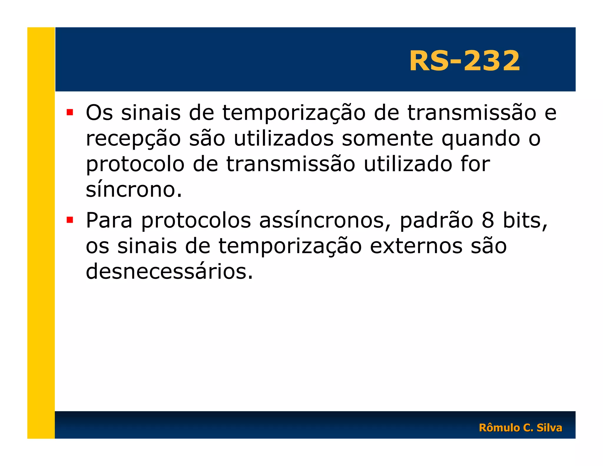RS-232
Os sinais de temporização de transmissão e
recepção são utilizados somente quando o
protocolo de transmissão utilizado for
síncrono.
Para protocolos assíncronos, padrão 8 bits,
os sinais de temporização externos são
desnecessários.

Rômulo C. Silva

 