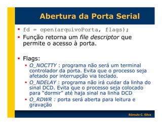 Abertura da Porta Serial
fd = open(arquivoPorta, flags);
Função retorna um file descriptor que
permite o acesso à porta.
Flags:
O_NOCTTY : programa não será um terminal
controlador da porta. Evita que o processo seja
afetado por interrupção via teclado.
O_NDELAY : programa não irá cuidar da linha do
sinal DCD. Evita que o processo seja colocado
para “dormir” até haja sinal na linha DCD
O_RDWR : porta será aberta para leitura e
gravação
Rômulo C. Silva

 